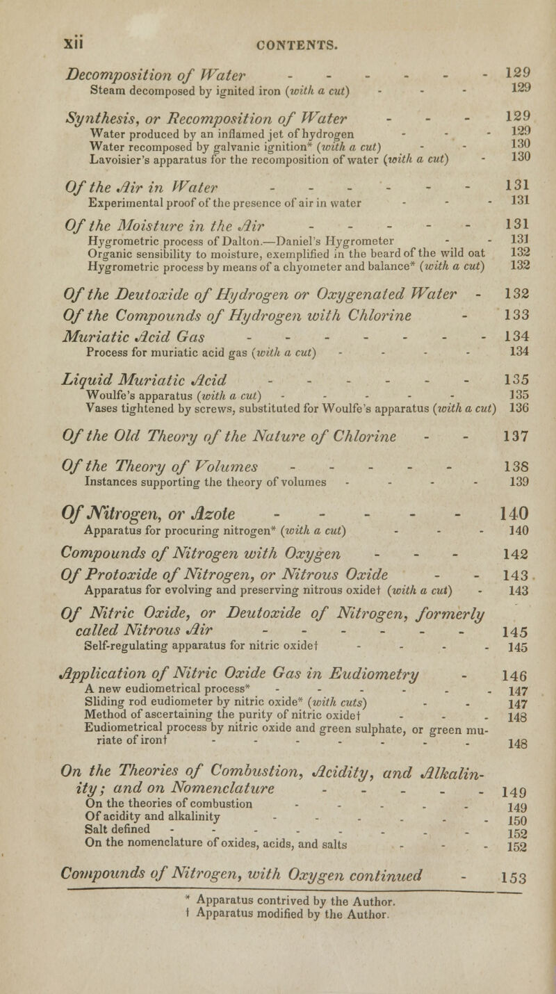 Decomposition of Water - - - - - -129 Steam decomposed by ignited iron (with a cut) - 1*9 Synthesis, or decomposition of Water - - - 129 Water produced by an inflamed jet of hydrogen - - - 1*9 Water recomposed by galvanic ignition* (loith a cut) Lavoisier's apparatus for the recomposition of water (with a cut) - 130 Of the Air in Water ... 131 Experimental proof of the presence of air in water ... 131 Of the Moisture in the Air - - - - - 131 Hygrometric process of Dalton— Daniel's Hygrometer - - 13] Organic sensibility to moisture, exemplified in the beard of the wild oat 132 Hygrometric process by means of a chyoineter and balance* (with a cut) 132 Of the Deutoxide of Hydrogen or Oxygenated Water - 132 Of the Compounds of Hydrogen with Chlorine - 133 Muriatic Acid Gas - - - - - - -134 Process for muriatic acid gas (with a cut) .... 134 Liquid Muriatic Acid - - - - - - 135 Woulfe's apparatus (with a cut) - - - - - 135 Vases tightened by screws, substituted for Woulfe's apparatus (with a cut) 136 Of the Old Theory of the Nature of Chlorine - - 137 Of the Theory of Volumes 138 Instances supporting the theory of volumes .... 139 Of Nitrogen, or Azote - - - - - 140 Apparatus for procuring nitrogen* (with a cut) - - - 140 Compounds of Nitrogen with Oxygen - 142 Of Protoxide of Nitrogen, or Nitrous Oxide - - 143 Apparatus for evolving and preserving nitrous oxide t (with a cut) - 143 Of Nitric Oxide, or Deutoxide of Nitrogen, formerly called Nitrous Air 145 Self-regulating apparatus for nitric oxidet - . . . 145 Application of Nitric Oxide Gas in Eudiometry - 146 A new eudiometrical process* ----.. 147 Sliding rod eudiometer by nitric oxide* (with cuts) • . 147 Method of ascertaining the purity of nitric oxidet ... 143 Eudiometrical process by nitric oxide and green sulphate, or green mu- riate of iront ----... J4g On the Theories of Combustion, Acidity, and Alkalin- ity; and on Nomenclature - 149 On the theories of combustion - 24a Of acidity and alkalinity ---... |5Q Salt defined ----.... jgo On the nomenclature of oxides, acids, and salts - - - 152 Compounds of Nitrogen, with Oxygen continued - 153 * Apparatus contrived by the Author,