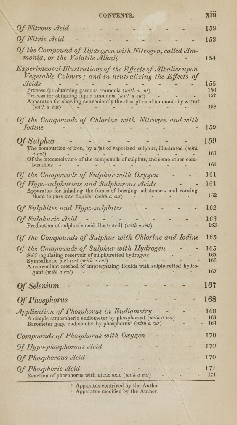 Of Nitrous Acid 153 Of Nitric Acid 153 Of the Compound of Hydrogen with Nitrogen, called Am- monia, or the Volatile Alkali - - - - 154 Experimental Illustrations of the Effects of Alkalies upon Vegetable Colours; and in neutralizing the Effects of Acids - - 155 Process for obtaining gaseous ammonia (with a cut) - - 156 Process for obtaining liquid ammonia (with a cut) - - - 157 Apparatus for showing conveniently the absorption of ammonia by watert (with a cut) ....... 158 Of the Compounds of Chlorine with Nitrogen and with Iodine - - - - - - - - -159 Of Sulphur 159 The combustion of iron, by a jet of vaporized sulphur, illustrated (ivith a cut) - - - - - ■ - - 160 Of the nomenclature of the compounds of sulphur, and some other com- bustibles .-.-..-- 161 Of the Compounds of Sulphur with Oxygen - - 161 Of Hypo-sulphurous and Sulphurous Acids - - 161 Apparatus for inhaling the fumes of burning substances, and causing them to pass into liquidst (with a cut) .... 162 Of Sulphites and Hypo-sulphites - - - - 162 Of Sulphuric Acid - - - - - - - 163 Production of sulphuric acid illustratedt (with a cut) - - - 163 Of the Compounds of Sulphur with Chlorine and Iodine 165 Of the Compounds of Sulphur with Hydrogen - - 165 Self-regulating reservoir of sulphuretted hydrogent - - 165 Sympathetic picture t (with a cut) ..... 166 A convenient method of impregnating liquids with sulphuretted hydro- gent (with a cut) • ..... 167 Of Selenium - 167 Of Phosphorus 168 Application of Phosphorus in Eudiometry - - 168 A simple atmospheric eudiometer by phosphorust (with a cut) - 169 Barometer gage eudiometer by phosphorus* (ic-ith a cut) • - 169 Compounds of Phosphorus with Oxygen - - - 170 Of Hypo-phosphorous Acid - - - - - 170 Of Phosphorous Acid - - - - - - 170 Of Phosphoric Acid 171 Reaction of phosphorus with nitric acid (with a cut) - - - 171  Apparatus contrived by the Author