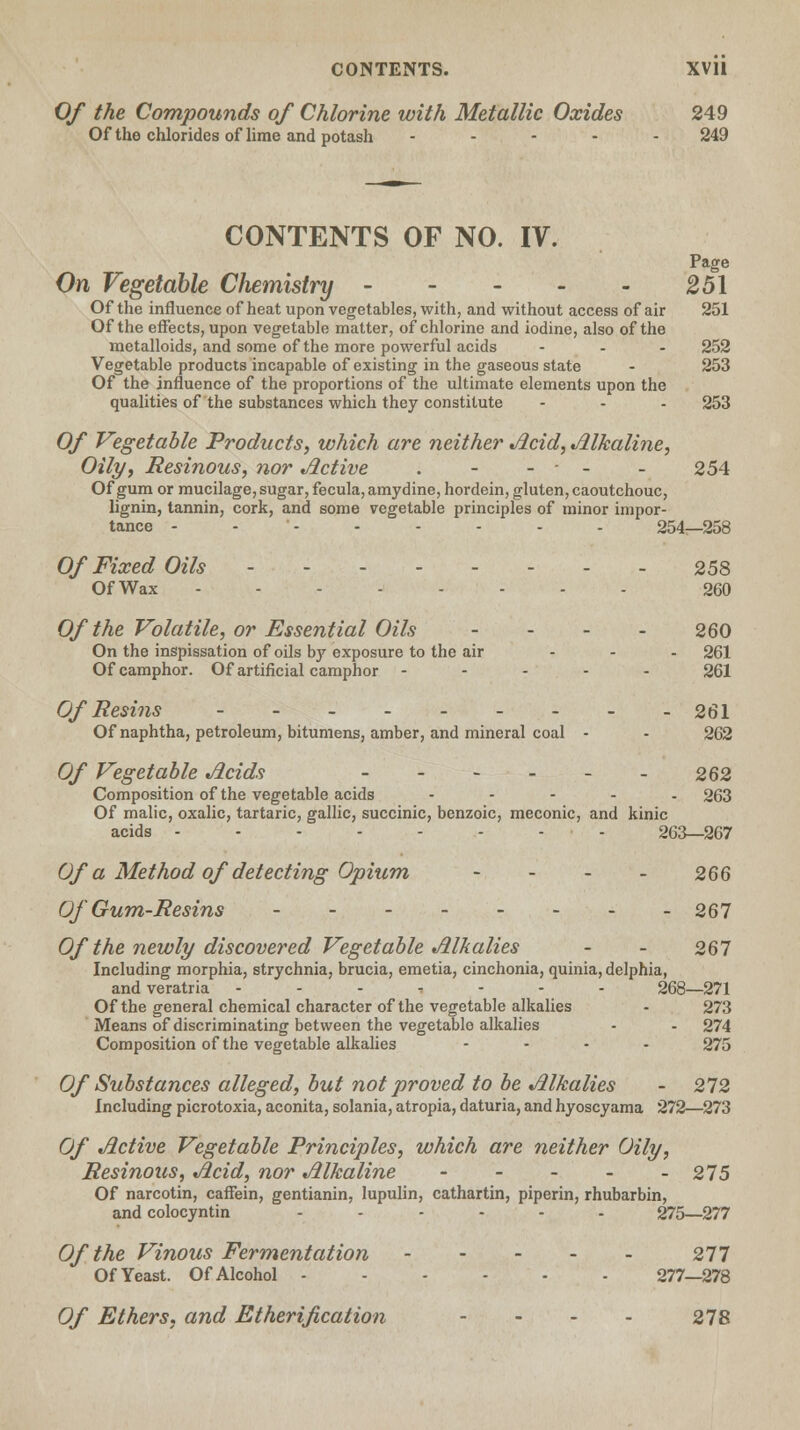 Of the Compounds of Chlorine with Metallic Oxides 249 Of the chlorides of lime and potash ----- 249 CONTENTS OF NO. IV. Page On Vegetable Chemistry 251 Of the influence of heat upon vegetables, with, and without access of air 251 Of the effects, upon vegetable matter, of chlorine and iodine, also of the metalloids, and some of the more powerful acids ... 252 Vegetable products incapable of existing in the gaseous state - 253 Of the influence of the proportions of the ultimate elements upon the qualities of the substances which they constitute ... 253 Of Vegetable Products, which are neither Acid, Alkaline, Oily, Resinous, nor Active . - - - - - 254 Of gum or mucilage, sugar, fecula, amydine, hordein, gluten, caoutchouc, lignin, tannin, cork, and some vegetable principles of minor impor- tance -------- 254—258 Of Fixed Oils 258 OfWax 260 Of the Volatile, or Essential Oils - - - - 260 On the inspissation of oils by exposure to the air ... 261 Of camphor. Of artificial camphor ----- 261 Of Resins 261 Of naphtha, petroleum, bitumens, amber, and mineral coal - - 262 Of Vegetable Acids - - - - - - 262 Composition of the vegetable acids - 263 Of malic, oxalic, tartaric, gallic, succinic, benzoic, meconic, and kinic acids 263—267 Of a Method of detecting Opium - - - - 266 Of Gum-Resins 267 Of the newly discovered Vegetable Alkalies - - 267 Including morphia, strychnia, brucia, emetia, cinchonia, quinia, delphia, and veratria ------- 268—271 Of the general chemical character of the vegetable alkalies - 273 Means of discriminating between the vegetable alkalies - - 274 Composition of the vegetable alkalies .... 275 Of Substances alleged, but not proved to be Alkalies - 272 Including picrotoxia, aconita, solania, atropia, daturia, and hyoscyama 272—273 Of Active Vegetable Principles, which are neither Oily, Resinous, Acid, nor Alkaline - - - - - 275 Of narcotin, caffein, gentianin, lupulin, cathartin, piperin, rhubarbin, and colocyntin ...... 275—277 Of the Vinous Fermentation 277 Of Yeast. Of Alcohol 277—278 Of Ethers, and Etherification - - - - 278