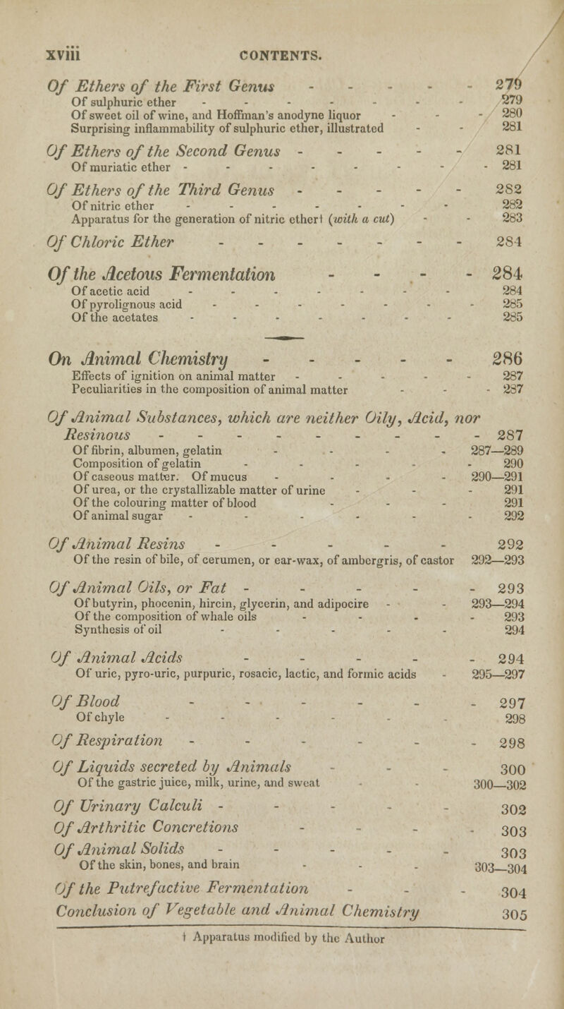 Of Ethers of the First Genus 270 Of sulphuric ether ------- 279 Of sweet oil of wine, and Hoffman's anodyne liquor - - - 280 Surprising inflammability of sulphuric ether, illustrated - - 281 Of Ethers of the Second Genus 281 Of muriatic ether -------- 281 Of Ethers of the Third Genus 282 Of nitric ether ------- 282 Apparatus for the generation of nitric ethert (with a cut) - - 283 Of Chloric Ether 284 Of the Acetous Fermentation - 284 Of acetic acid -.....- 284 Of pyrolignous acid ------- 285 Of the acetates ....... 285 On Animal Chemistry 286 Effects of ignition on animal matter ----- 287 Peculiarities in the composition of animal matter - - - 287 Of Animal Substa?ices, which are neither Oily, Acid, nor Resinous --------- 287 Of fibrin, albumen, gelatin .... 287—289 Composition of gelatin ..... 290 Of caseous matter. Of mucus .... 290—291 Of urea, or the crystallizable matter of urine - - - 291 Of the colouring matter of blood - - - 291 Of animal sugar -...-. 292 Of Animal Resins ----- 292 Of the resin of bile, of cerumen, or car-wax, of ambergris, of castor 292—293 Of Animal Oils, or Fat ----- 293 Of butyrin, phocenin, hircin, glycerin, and adipocire - - 293—294 Of the composition of whale oils .... 293 Synthesis of oil ..... 294 Of Animal Acids - - - - - 294 Of uric, pyro-uric, purpuric, rosacic, lactic, and formic acids - 295—297 Of Blood --.... 297 Of chyle ... 393 Of Respiration - - - - - - 298 Of Liquids secreted by Animals - - 300 Of the gastric juice, milk, urine, and sweat - 300 302 Of Urinary Calculi - 302 Of Arthritic Concretions - - . 393 Of Animal Solids ----- 303 Of the skin, bones, and brain - - . 393 304 Of the Putrefactive Fermentation - - - 394 Conclusion of Vegetable and Animal Chemistry 305