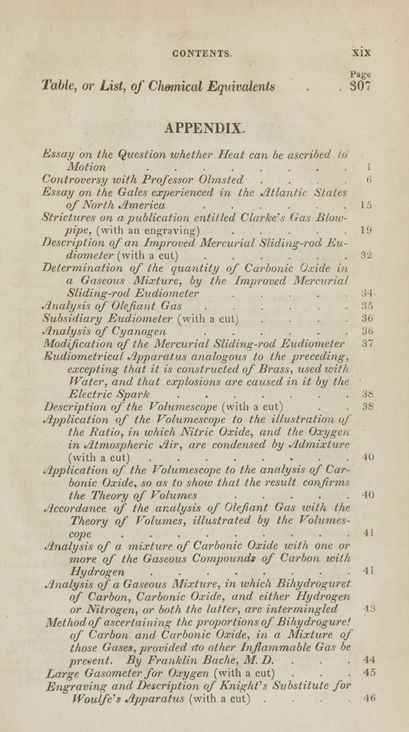 34 35 36 36 od Eudiometer 37 CONTENTS. XIX Page Table, or List, of Chemical Equivalents . .307 APPENDIX. Essay on the Question whether Heat can be ascribed to Motion ........ i Controversy with Professor Olmsted ....<> Essay on the Gales experienced in the Atlantic States of North America . . . . . .15 Strictures on a publication entitled Clarke's Gas Blow- pipe, (with an engraving) . . . . .19 Description of an Improved Mercurial Sliding-rod Eu- diometer (with a cut) ...... 32 Determination of the quantity of Carbonic Oxide in a Gaseous Mixture, by the Improved Mercurial Sliding-rod Eudiometer Analysis of Olefiant Gas Subsidiary Eudiometer (with a cut) Analysis of Cyanogen Modification of the Mercurial Sliding Eudiometrical Apparatus analogous to the preceding, excepting that it is constructed of Brass, used with Water, and that explosions are caused in it by the Electric Spark ....... 38 Description of the Volumescope (with a cut) . . 38 Application of the Volumescope to the illustration of the Ratio, in which Nitric Oxide, arid the Oxygen in Atmospheric Air, are condensed by Admixture (with a cut) 40 Application of the Volumescope to the analysis of Car- bonic Oxide, so as to show that the result confirms the Theory of Volumes . . . . .40 Accordance of the analysis of Olefiant Gas with the Theory of Volumes, illustrated by the Volumes- cope ......... Analysis of a mixture of Carbonic Oxide with one or more of the Gaseous Compounds of Carbon with Hydrogen . . . • • • • .41 Analysis of a Gaseous Mixture, in which Bihydroguret of Carbon, Carbonic Oxide, and either Hydrogen or Nitrogen, or both the latter, are intermingled 43 Method of ascertaining the proportions of Bihydroguret of Carbon and Carbonic Oxide, in a Mixture of those Gases, provided no other Inflammable Gas be present. By Franklin Bache, M.D.. . .44 Large Gasometer for Oxygen (with a cut) . . .45 Engraving and Description of Knight's Substitute for Woulfe's Apparatus (with a cut) . . .46 J i