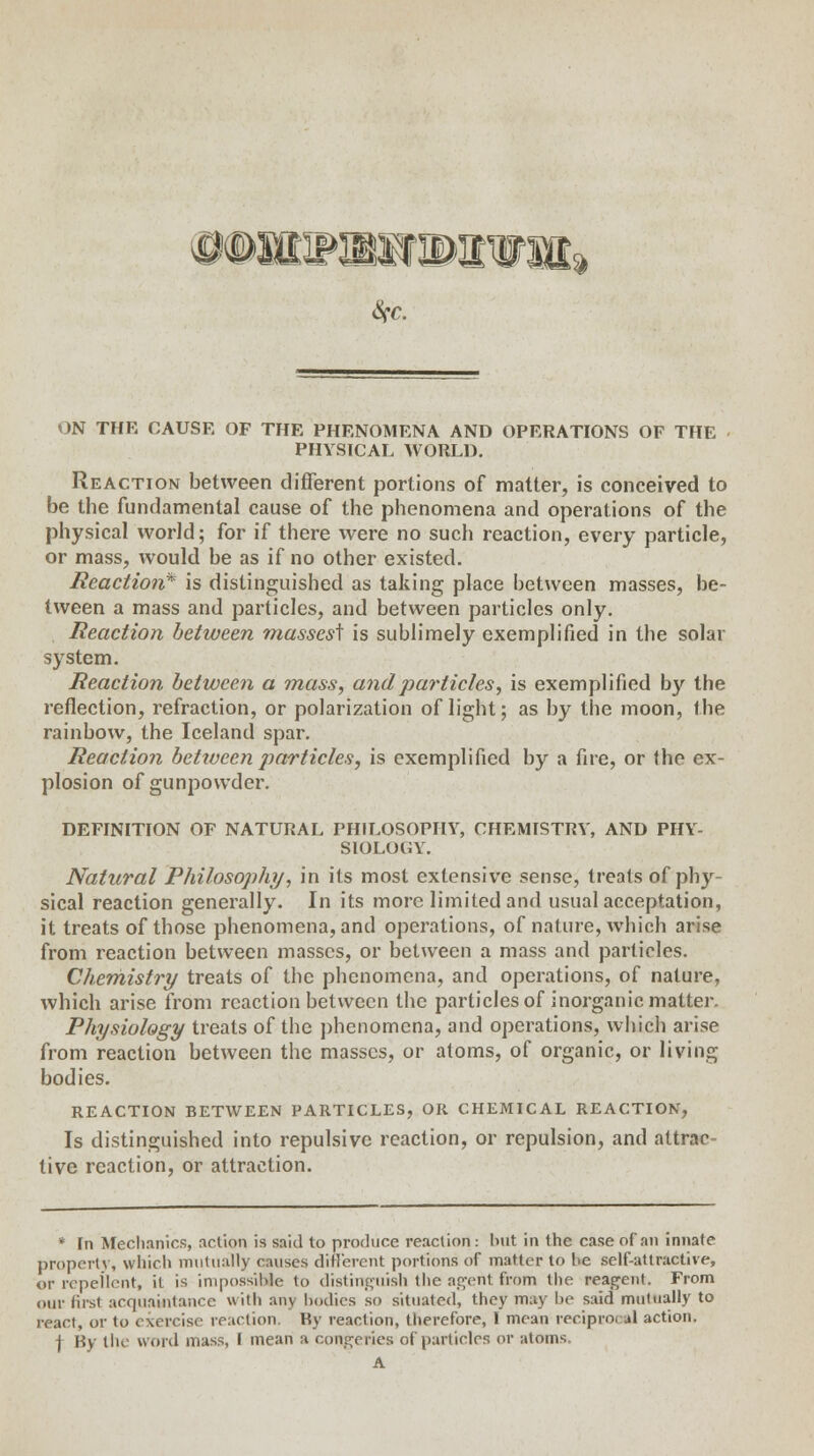 ON THE CAUSE OF THE PHENOMENA AND OPERATIONS OF THE PHYSICAL WOULD. Reaction between different portions of matter, is conceived to be the fundamental cause of the phenomena and operations of the physical world; for if there were no such reaction, every particle, or mass, would be as if no other existed. Reaction* is distinguished as taking place between masses, be- tween a mass and particles, and between particles only. Reaction between masses^ is sublimely exemplified in the solar system. Reaction between a mass, and particles, is exemplified by the reflection, refraction, or polarization of light; as by the moon, the rainbow, the Iceland spar. Reaction between particles, is exemplified by a fire, or the ex- plosion of gunpowder. DEFINITION OF NATURAL PHILOSOPHY, CHEMISTRY, AND PHY- SIOLOGY. Natural Philosophy, in its most extensive sense, treats of phy- sical reaction generally. In its more limited and usual acceptation, it treats of those phenomena, and operations, of nature, which arise from reaction between masses, or between a mass and particles. Chemistry treats of the phenomena, and operations, of nature, which arise from reaction between the particles of inorganic matter. Physiology treats of the phenomena, and operations, which arise from reaction between the masses, or atoms, of organic, or living bodies. REACTION BETWEEN PARTICLES, OR CHEMICAL REACTION, Is distinguished into repulsive reaction, or repulsion, and attrac- tive reaction, or attraction. * In Mechanics, action is said to produce reaction: but in the case of an innate property, which mutually causes different portions of matter to be self-attractive, or repellent, it is impossible to distinguish the agent from the reagent. From our first acquaintance with any bodies so situated, they may be said mutually to react, or to exercise reaction. By reaction, therefore, I mean reciprocal action. j By the word mass, I mean a congeries of particles or atoms. A