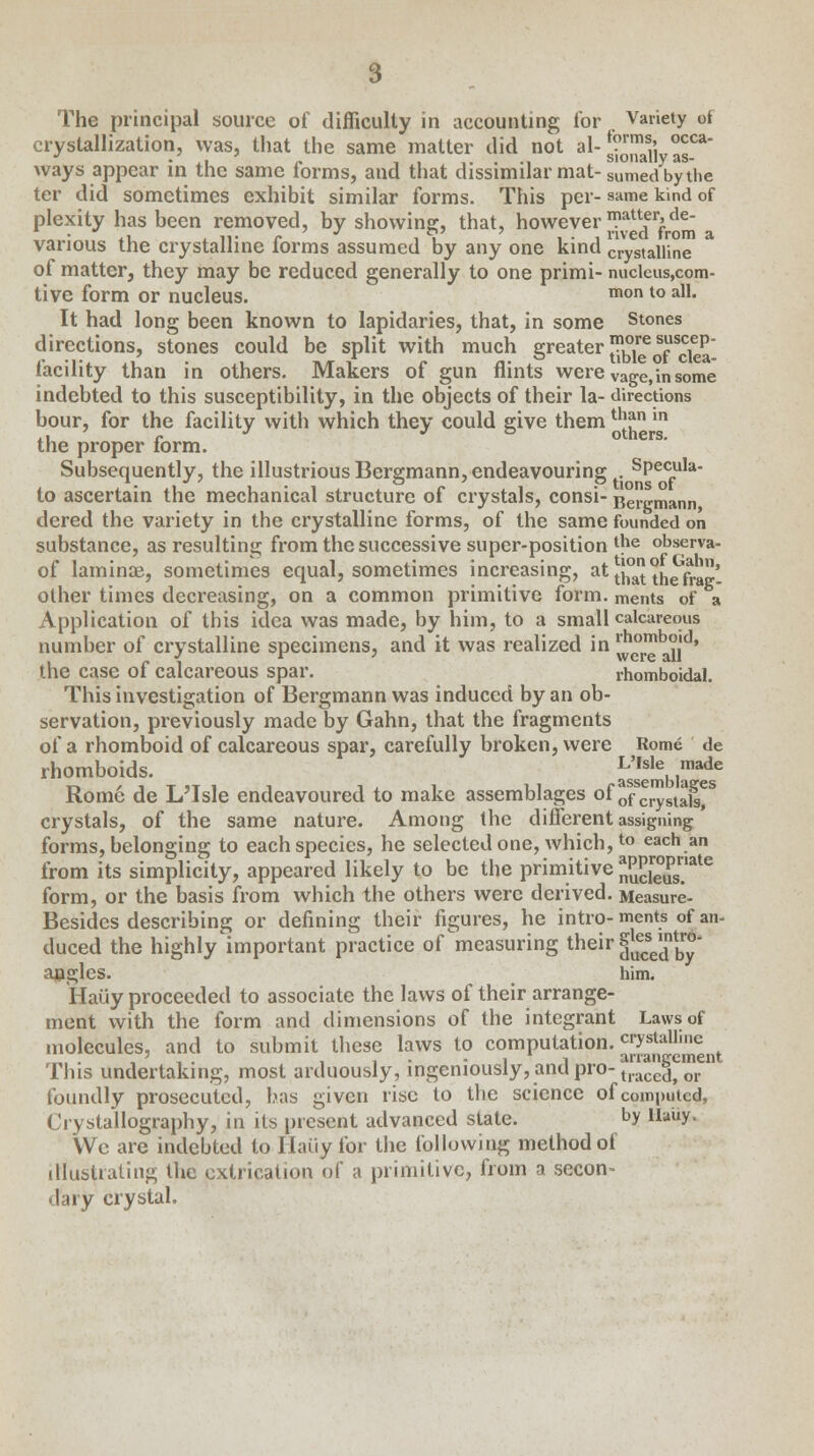 The principal source of difficulty in accounting for . Variety of crystallization, was, that the same matter did not al- JjJJJjj-JJf ways appear in the same forms, and that dissimilar mat- SUmed by the ter did sometimes exhibit similar forms. This per- same kind of plexity has been removed, by showing, that, however ™*^^ various the crystalline forms assumed by any one kind crystalline of matter, they may be reduced generally to one primi- nucleus,com- tive form or nucleus. mon to a11- It had long been known to lapidaries, that, in some Stones directions, stones could be split with much greaterbkof dea- facility than in others. Makers of gun flints were vage,in some indebted to this susceptibility, in the objects of their la- directions bour, for the facility with which they could give them th?n in .1 n o triers. the proper form. Subsequently, the illustrious Bergmann, endeavouring Specula- to ascertain the mechanical structure of crystals, consi- Benjmann dered the variety in the crystalline forms, of the same founded on substance, as resulting from the successive super-position the observa- of laminae, sometimes equal, sometimes increasing, at *}° °n^,)' other times decreasing, on a common primitive form, ments of a Application of this idea was made, by him, to a small calcareous number of crystalline specimens, and it was realized in ^°™^J|d' the case of calcareous spar. rhomboidal. This investigation of Bergmann was induced by an ob- servation, previously made by Gahn, that the fragments of a rhomboid of calcareous spar, carefully broken, were Rome de rhomboids. Js'sembla^ Rome de L'Isle endeavoured to make assemblages of ofScrystaKS crystals, of the same nature. Among the different assigning forms, belonging to each species, he selected one, which,to each an from its simplicity, appeared likely to be the primitive n5J?£fsate form, or the basis from which the others were derived. Measure- Besides describing or defining their figures, he intro-ments of an- duced the highly important practice of ^measuring their £?edntbr°* angles. him. Haiiy proceeded to associate the laws of their arrange- ment with the form and dimensions of the integrant Laws of molecules, and to submit these laws to computation, crystalline ' •_ . , . -ii arrangement This undertaking, most arduously, ingeniously, and pro- tracegi or foundly prosecuted, has given rise to the science of computed, Crystallography, in its present advanced state. by auy. We are indebted to Haiiy for the following method of illustrating the extrication of a primitive, from a secon- dary crystal.