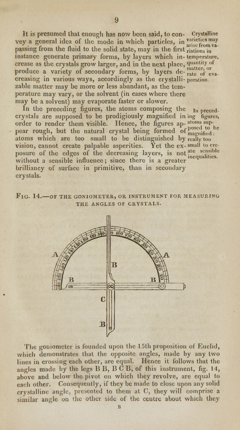 It is presumed that enough has now been said, to con- Crystalline Vey a general idea of the mode in which particles, in varietiesnwy passing from the fluid to the solid state, may in the first nations in instance generate primary forms, by layers which in-temperature, crease as the crystals grow larger, and in the next place, <iuantlty of produce a variety of secondary forms, by layers de- ^e 0f°eva. creasing in various ways, accordingly as the crystalli- potation. zable matter may be more or less abundant, as the tem- perature may vary, or the solvent (in cases where there may be a solvent) may evaporate faster or slower. In the preceding figures, the atoms composing the i„ preced- crystals are supposed to be prodigiously magnified ining figures, order to render them visible. Hence, the figures ap- atoms sup- pear rough, but the natural crystal being formed of ^gnified • C atoms which are too small to be distinguished by really too vision, cannot create palpable asperities. Yet the ex- small l0 cy- nosure of the ed°;es of the decreasing layers, is not ?le sens.lb,e ... , -, ,& • a ■ 4.u ■ . inequalities, without a sensible influence; since there is a greater brilliancy of surface in primitive, than in secondary crystals. FlG. 14. OF THE GONIOMETER, OR INSTRUMENT FOR MEASURING THE ANGLES OF CRYSTALS. The goniometer is founded upon the 15th proposition of Euclid, which demonstrates that the opposite angles, made by any two lines in crossing each other, are equal. Hence it follows that the angles made by the legs B B, B C B, of this instrument, fig. 14, above and below the pivot on which they revolve, are equal to each other. Consequently, if they be made to close upon any solid crystalline angle, presented to them at C, they will comprise a similar angle on the other side of the centre about which they B