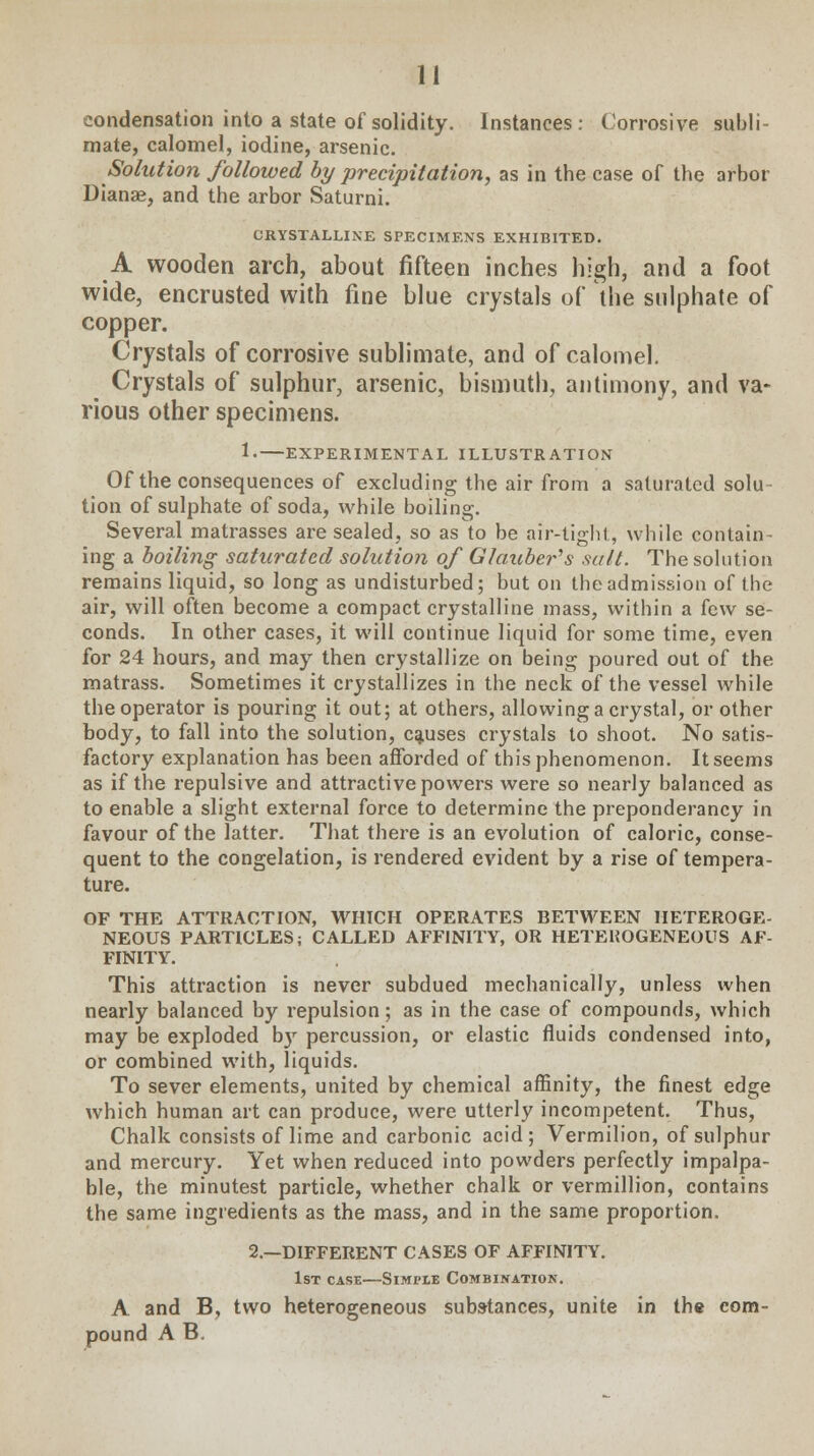 condensation into a state of solidity. Instances: Corrosive subli- mate, calomel, iodine, arsenic. Solution followed by precipitation, as in the case of the arbor Dianae, and the arbor Saturni. CRYSTALLINE SPECIMENS EXHIBITED. A wooden arch, about fifteen inches high, and a foot wide, encrusted with fine blue crystals of the sulphate of copper. Crystals of corrosive sublimate, and of calomel. Crystals of sulphur, arsenic, bismuth, antimony, and va- rious other specimens. 1.—EXPERIMENTAL ILLUSTRATION Of the consequences of excluding the air from a saturated solu tion of sulphate of soda, while boiling. Several matrasses are sealed, so as to be air-tight, while contain- ing a boiling saturated solution of Glaubers salt. The solution remains liquid, so long as undisturbed; but on the admission of the air, will often become a compact crystalline mass, within a few se- conds. In other cases, it will continue liquid for some time, even for 24 hours, and may then crystallize on being poured out of the matrass. Sometimes it crystallizes in the neck of the vessel while the operator is pouring it out; at others, allowing a crystal, or other body, to fall into the solution, causes crystals to shoot. No satis- factory explanation has been afforded of this phenomenon. It seems as if the repulsive and attractive powers were so nearly balanced as to enable a slight external force to determine the preponderancy in favour of the latter. That there is an evolution of caloric, conse- quent to the congelation, is rendered evident by a rise of tempera- ture. OF THE ATTRACTION, WHICH OPERATES BETWEEN HETEROGE- NEOUS PARTICLES; CALLED AFFINITY, OR HETEHOGENEOUS AF- FINITY. This attraction is never subdued mechanically, unless when nearly balanced by repulsion; as in the case of compounds, which may be exploded b)r percussion, or elastic fluids condensed into, or combined with, liquids. To sever elements, united by chemical affinity, the finest edge which human art can produce, were utterly incompetent. Thus, Chalk consists of lime and carbonic acid; Vermilion, of sulphur and mercury. Yet when reduced into powders perfectly impalpa- ble, the minutest particle, whether chalk or vermillion, contains the same ingredients as the mass, and in the same proportion. 2.—DIFFERENT CASES OF AFFINITY. 1st case—Simple Combination. A and B, two heterogeneous substances, unite in the com- pound A B.
