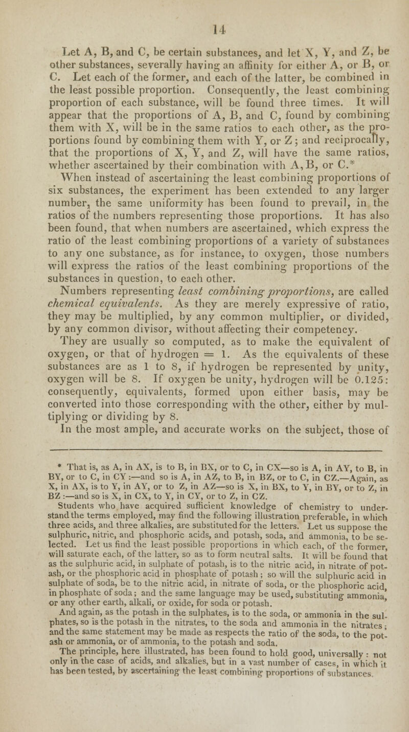 Let A, B, and C, be certain substances, and let X, Y, and Z, be other substances, severally having an affinity for either A, or B, or C. Let each of the former, and each of the latter, be combined in the least possible proportion. Consequently, the least combining proportion of each substance, will be found three times. It will appear that the proportions of A, B, and C, found by combining them with X, will be in the same ratios to each other, as the pro- portions found by combining them with Y, or Z; and reciprocally, that the proportions of X, Y, and Z, will have the same ratios, whether ascertained by their combination with A,B, or C* When instead of ascertaining the least combining proportions of six substances, the experiment has been extended to any larger number, the same uniformity has been found to prevail, in the ratios of the numbers representing those proportions. It has also been found, that when numbers are ascertained, which express the ratio of the least combining proportions of a variety of substances to any one substance, as for instance, to oxygen, those numbers will express the ratios of the least combining proportions of the substances in question, to each other. Numbers representing least combining proportions, are called chemical equivalents. As they are merely expressive of ratio, they may be multiplied, by any common multiplier, or divided, by any common divisor, without affecting their competency. They are usually so computed, as to make the equivalent of oxygen, or that of hydrogen = 1. As the equivalents of these substances are as 1 to 8, if hydrogen be represented by unity, oxygen will be 8. If oxygen be unity, hydrogen will be 6.125: consequently, equivalents, formed upon either basis, may be converted into those corresponding with the other, either by mul- tiplying or dividing by 8. In the most ample, and accurate works on the subject, those of * That is, as A, in AX, is to B, in BX, or to C, in CX—so is A, in AY, to B, in BY, or to C, in CY :—and so is A, in AZ, to B, in BZ, or to C, in CZ.—Again, as X, in AX, is to Y, in AY, or to Z, in AZ—so is X, in BX, to Y, in BY, or to Z, in BZ :—and so is X, in CX, to Y, in CY, or to Z, in CZ. Students who have acquired sufficient knowledge of chemistry to under- stand the terms employed, may find the following illustration preferable, in which three acids, and three alkalies, are substituted for the letters. Let us suppose the sulphuric, nitric, and phosphoric acids, and potash, soda, and ammonia, to be se- lected. Let us find the least possible proportions in which each, of the former will saturate each, of the latter, so as to form neutral salts. It will be found that as the sulphuric acid, in sulphate of potash, is to the nitric acid, in nitrate of pot- ash, or the phosphoric acid in phosphate of potash ; so will the sulphuric acid in sulphate of soda, be to the nitric acid, in nitrate of soda, or the phosphoric acid in phosphate of soda; and the same language may be used, substituting ammonia* or any other earth, alkali, or oxide, for soda or potash. And again, as the potash in the sulphates, is to the soda, or ammonia in the sul- phates, so is the potash in the nitrates, to the soda and ammonia in the nitrates • and the same statement may be made as respects the ratio of the soda, to the pot- ash or ammonia, or of ammonia, to the potash and soda. The principle, here illustrated, has been found to hold good, universally : not only in the case of acids, and alkalies, but in a vast number of cases, in which it has been tested, by ascertaining the least combining proportions of substances