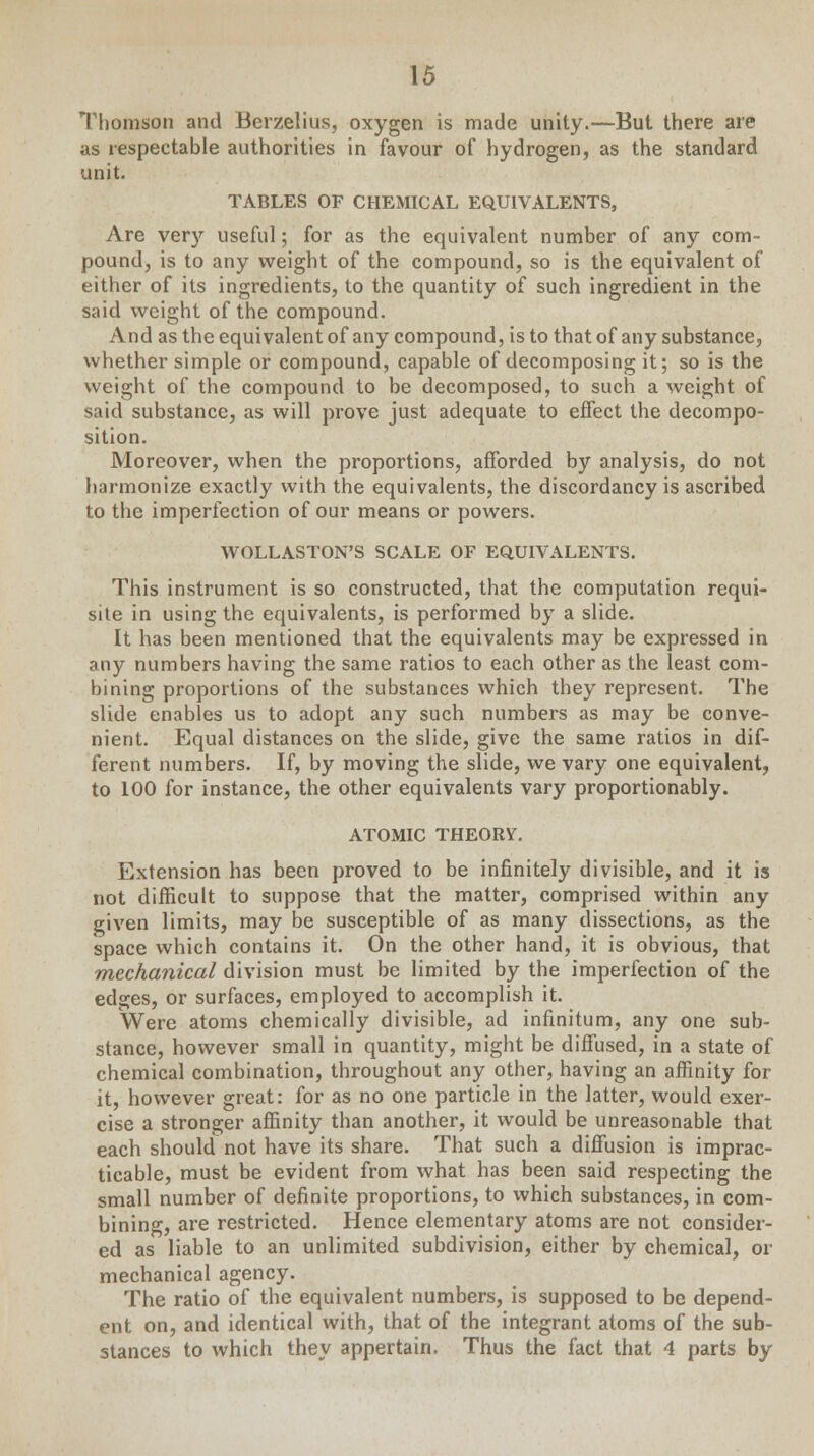 Thomson and Berzelius, oxygen is made unity.—But there are as respectable authorities in favour of hydrogen, as the standard unit. TABLES OF CHEMICAL EQUIVALENTS, Are very useful; for as the equivalent number of any com- pound, is to any weight of the compound, so is the equivalent of either of its ingredients, to the quantity of such ingredient in the said weight of the compound. And as the equivalent of any compound, is to that of any substance, whether simple or compound, capable of decomposing it; so is the weight of the compound to be decomposed, to such a weight of said substance, as will prove just adequate to effect the decompo- sition. Moreover, when the proportions, afforded by analysis, do not harmonize exactly with the equivalents, the discordancy is ascribed to the imperfection of our means or powers. WOLLASTON'S SCALE OF EQUIVALENTS. This instrument is so constructed, that the computation requi- site in using the equivalents, is performed by a slide. It has been mentioned that the equivalents may be expressed in any numbers having the same ratios to each other as the least com- bining proportions of the substances which they represent. The slide enables us to adopt any such numbers as may be conve- nient. Equal distances on the slide, give the same ratios in dif- ferent numbers. If, by moving the slide, we vary one equivalent, to 100 for instance, the other equivalents vary proportionably. ATOMIC THEORY. Extension has been proved to be infinitely divisible, and it is not difficult to suppose that the matter, comprised within any given limits, may be susceptible of as many dissections, as the space which contains it. On the other hand, it is obvious, that mechanical division must be limited by the imperfection of the edges, or surfaces, employed to accomplish it. Were atoms chemically divisible, ad infinitum, any one sub- stance, however small in quantity, might be diffused, in a state of chemical combination, throughout any other, having an affinity for it, however great: for as no one particle in the latter, would exer- cise a stronger affinity than another, it would be unreasonable that each should not have its share. That such a diffusion is imprac- ticable, must be evident from what has been said respecting the small number of definite proportions, to which substances, in com- bining, are restricted. Hence elementary atoms are not consider- ed as liable to an unlimited subdivision, either by chemical, or mechanical agency. The ratio of the equivalent numbers, is supposed to be depend- ent on, and identical with, that of the integrant atoms of the sub- stances to which they appertain. Thus the fact that 4 parts by