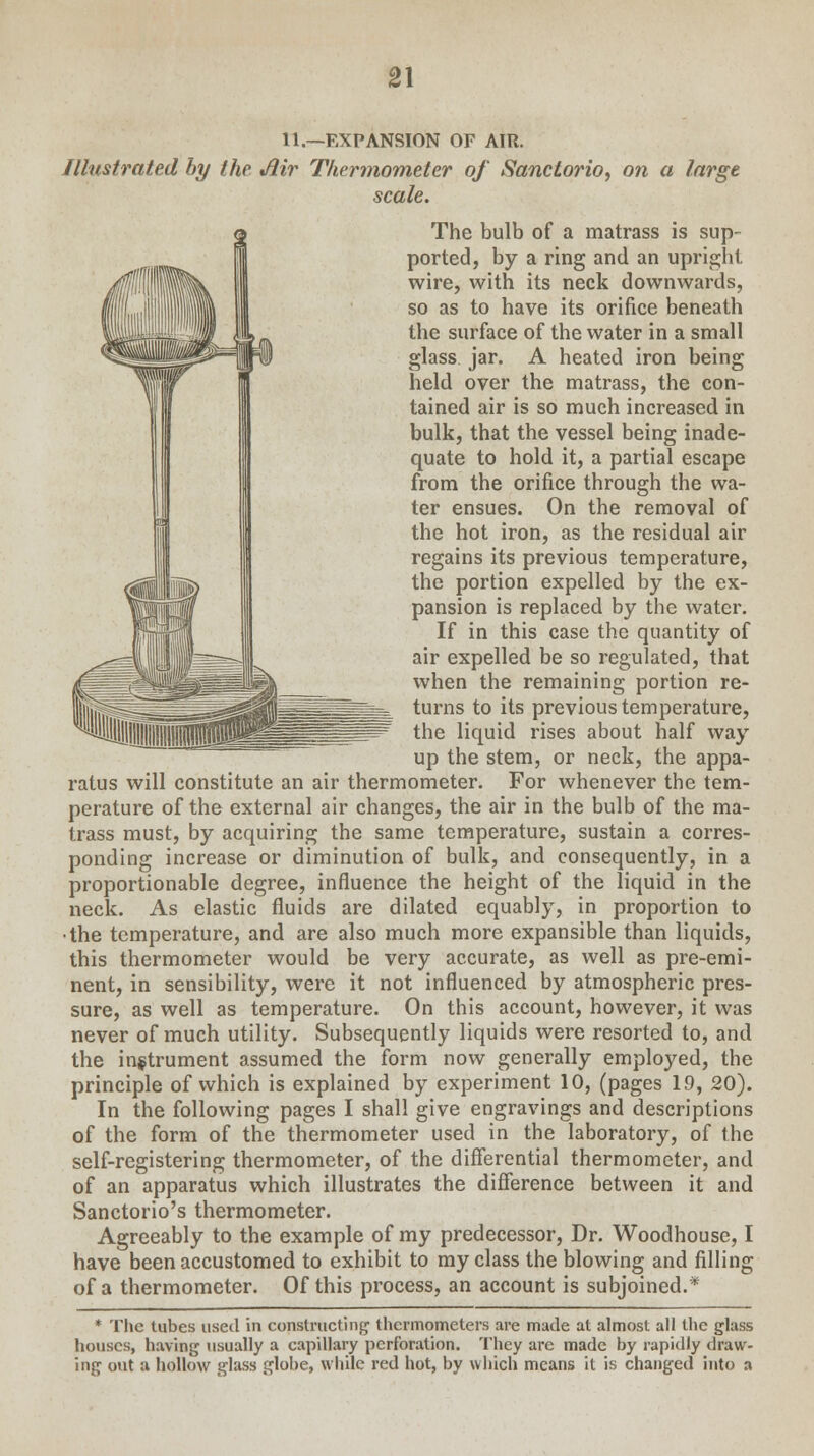 11.—EXPANSION OF AIR. Illustrated by the Jiir Thermometer of Sanctorio, on a large scale. The bulb of a matrass is sup- ported, by a ring and an upright wire, with its neck downwards, so as to have its orifice beneath the surface of the water in a small glass jar. A heated iron being held over the matrass, the con- tained air is so much increased in bulk, that the vessel being inade- quate to hold it, a partial escape from the orifice through the wa- ter ensues. On the removal of the hot iron, as the residual air regains its previous temperature, the portion expelled by the ex- pansion is replaced by the water. If in this case the quantity of air expelled be so regulated, that when the remaining portion re- turns to its previous temperature, the liquid rises about half way up the stem, or neck, the appa- ratus will constitute an air thermometer. For whenever the tem- perature of the external air changes, the air in the bulb of the ma- trass must, by acquiring the same temperature, sustain a corres- ponding increase or diminution of bulk, and consequently, in a proportionable degree, influence the height of the liquid in the neck. As elastic fluids are dilated equably, in proportion to •the temperature, and are also much more expansible than liquids, this thermometer would be very accurate, as well as pre-emi- nent, in sensibility, were it not influenced by atmospheric pres- sure, as well as temperature. On this account, however, it was never of much utility. Subsequently liquids were resorted to, and the instrument assumed the form now generally employed, the principle of which is explained by experiment 10, (pages 19, 20). In the following pages I shall give engravings and descriptions of the form of the thermometer used in the laboratory, of the self-registering thermometer, of the differential thermometer, and of an apparatus which illustrates the difference between it and Sanctorio's thermometer. Agreeably to the example of my predecessor, Dr. Woodhouse, I have been accustomed to exhibit to my class the blowing and filling of a thermometer. Of this process, an account is subjoined.* * The tubes used in constructing thermometers are made at almost all the glass houses, having usually a capillary perforation. They are made by rapidly draw- ing out a hollow glass globe, while red hot, by which means it is changed into a