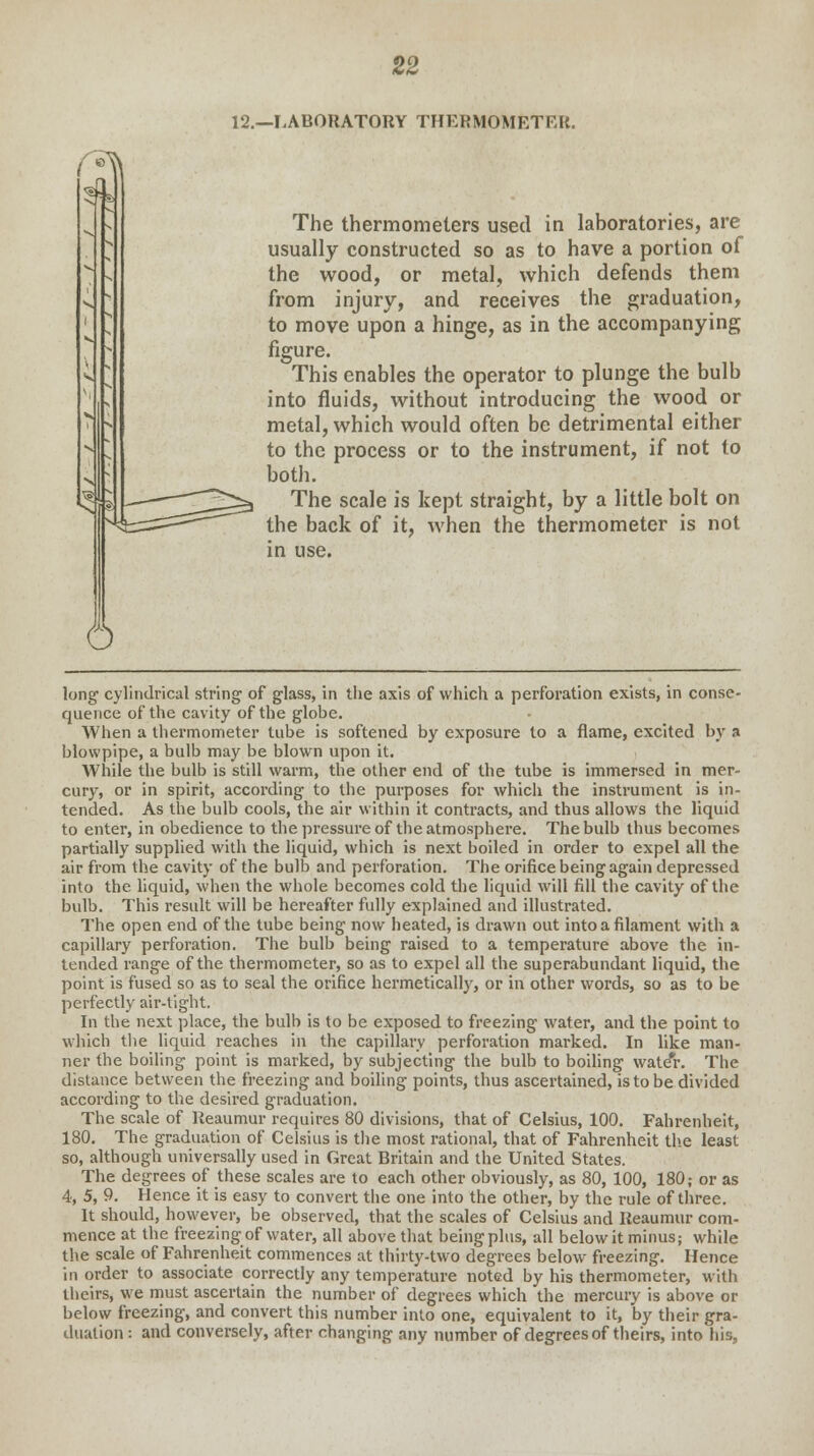 \. 6 12.—LABORATORY THERMOMETER. The thermometers used in laboratories, are usually constructed so as to have a portion of the wood, or metal, which defends them from injury, and receives the graduation, to move upon a hinge, as in the accompanying figure. This enables the operator to plunge the bulb into fluids, without introducing the wood or metal, which would often be detrimental either to the process or to the instrument, if not to both. The scale is kept straight, by a little bolt on the back of it, when the thermometer is not in use. long cylindrical string of glass, in the axis of which a perforation exists, in conse- quence of the cavity of the globe. When a thermometer tube is softened by exposure to a flame, excited by a blowpipe, a bulb may be blown upon it. While the bulb is still warm, the other end of the tube is immersed in mer- cury, or in spirit, according to the purposes for which the instrument is in- tended. As the bulb cools, the air within it contracts, and thus allows the liquid to enter, in obedience to the pressure of the atmosphere. The bulb thus becomes partially supplied with the liquid, which is next boiled in order to expel all the air from the cavity of the bulb and perforation. The orifice being again depressed into the liquid, when the whole becomes cold the liquid will fill the cavity of the bulb. This result will be hereafter fully explained and illustrated. The open end of the tube being now heated, is drawn out into a filament with a capillary perforation. The bulb being raised to a temperature above the in- tended range of the thermometer, so as to expel all the superabundant liquid, the point is fused so as to seal the orifice hermetically, or in other words, so as to be perfectly air-tight. In the next place, the bulb is to be exposed to freezing water, and the point to which the liquid reaches in the capillary perforation marked. In like man- ner the boiling point is marked, by subjecting the bulb to boiling wate*r. The distance between the freezing and boiling points, thus ascertained, is to be divided according to the desired graduation. The scale of Reaumur requires 80 divisions, that of Celsius, 100. Fahrenheit, 180. The graduation of Celsius is the most rational, that of Fahrenheit the least so, although universally used in Great Britain and the United States. The degrees of these scales are to each other obviously, as 80, 100, 180; or as 4, 5, 9. Hence it is easy to convert the one into the other, by the rule of three. It should, however, be observed, that the scales of Celsius and Reaumur com- mence at the freezing of water, all above that being plus, all below it minus; while the scale of Fahrenheit commences at thirty-two degrees below freezing. Hence in order to associate correctly any temperature noted by his thermometer, with theirs, we must ascertain the number of degrees which the mercury is above or below freezing, and convert this number into one, equivalent to it, by their gra- duation : and conversely, after changing any number of degrees of theirs, into his,