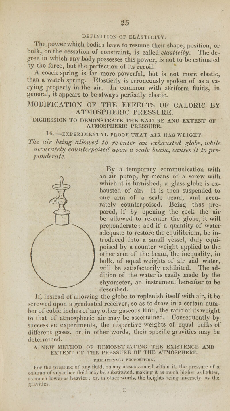 DEFINITION OF ELASTICITY. The power which bodies have to resume their shape, position, or bulk, on the cessation of constraint, is called elasticity. The de- gree in which any body possesses this power, is not to be estimated by the force, but the perfection of its recoil. A coach spring is far more powerful, but is not more elastic, than a watch spring. Elasticity is erroneously spoken of as a va- rying property in the air. In common with aeriform fluids, in general, it appears to be always perfectly elastic. MODIFICATION OF THE EFFECTS OF CALORIC BY ATMOSPHERIC PRESSURE. DIGRESSION TO DEMONSTRATE THE NATURE AND EXTENT OF ATMOSPHERIC PRESSURE. 16.—EXPERIMENTAL PROOF THAT AIR HAS WEIGHT. The air being allowed to re-enter an exhausted globe, while accurately counterpoised upon a scale beam, causes it to pre- ponderate. By a temporary communication with an air pump, by means of a screw with which it is furnished, a glass globe is ex- hausted of air. It is then suspended to one arm of a scale beam, and accu- rately counterpoised. Being thus pre- pared, if by opening the cock the air be allowed to re-enter the globe, it will preponderate; and if a quantity of water adequate to restore the equilibrium, be in- troduced into a small vessel, duly equi- poised by a counter weight applied to the other arm of the beam, the inequality, in bulk, of equal weights of air and water, will be satisfactorily exhibited. The ad- dition of the water is easily made by the chyometer, an instrument hereafter to be described. If, instead of allowing the globe to replenish itself with air, it be screwed upon a graduated receiver, so as to draw in a certain num- ber of cubic inches of any other gaseous fluid, the ratio of its weight to that of atmospheric air may be ascertained. Consequently by successive experiments, the respective weights of equal bulks of different gases, or in other words, their specific gravities may be determined. A NEW METHOD OF DEMONSTRATING THE EXISTENCE AND EXTENT OP THE PRESSURE OP THE ATMOSPHERE. PRELIMINARY PROPOSITION. For Uie pressure of any fluid, on any area assumed within it, tlie pressure of a column of any other fluid maybe substituted, making it as much higher as lighter, as much lower as heavier ; or, in other words, the heights being inversely, as the gravities. 1)