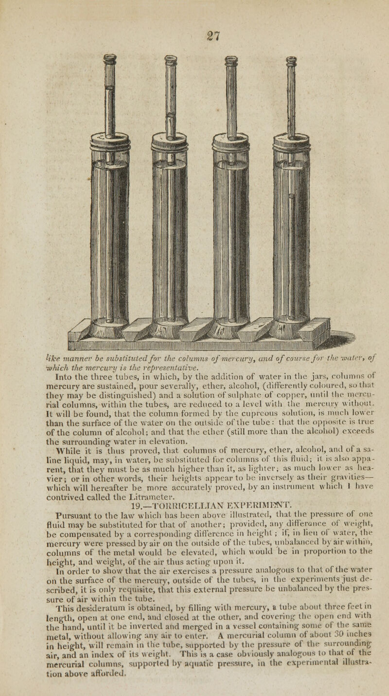 21 Uke manner be substituted for the columns of mercury, and of course for the taater, of ■which the mercury is the representative. Into the three tubes, in which, by the addition of water in the jars, columns of mercury are sustained, pour severally, ether, alcohol, (differently coloured, so that they may be distinguished) and a solution of sulphate of copper, until the mcrcn- rial columns, within the tubes, are reduced to a level with the mercury without. It will be found, that the column formed by the cupreous solution, is much lower than the surface of the water on the outside of the tube: that the opposite is true of the column of alcohol; and that the ether (still more than the alcohol) exceeds the surrounding water in elevation. While it is thus proved, that columns of mercury, ether, alcohol, and of a sa- line liquid, may, in water, be substituted for columns of this fluid; it is also appa- rent, that they must be as much higher than it, as lighter; as much lower as hea- vier; or in other words, their heights appear to be inversely as their gravities— which will hereafter be more accurately proved, by an instrument which 1 have contrived called the Litrameter. 19.—TOUUICELLTAN EXPERIMENT. Pursuant to the law which has been above illustrated, that the pressure of one fluid may be substituted for that of another; provided, any difference of weight, be compensated by a corresponding difference in height; if, in lieu of water, th<- mercury were pressed by air on the outside of the tubes, unbalanced by air within, columns of the metal would be elevated, which would be in proportion to the height, and weight, of the air thus acting upon it. In order to show that the air exercises a pressure analogous to that of the water on the surface of the mercury, outside of the tubes, in the experiments just de- scribed, it is only requisite, that this external pressure be unbalanced by the pres- sure of air within the tube. This desideratum is obtained, by filling with mercury, a tube about three feet in length, open at one end, and closed at the other, and covering the open end with the hand, until it be inverted and merged in a vessel containing some of the same metal, without allowing any air to enter. A mercurial column of about 30 inches in height, will remain in the tube, supported by the pressure of the surrounding air, and an index of its weight. This is a case obviously analogous to that of the mercurial columns, supported by aquatic pressure, in the experimental illustra- tion above afforded.