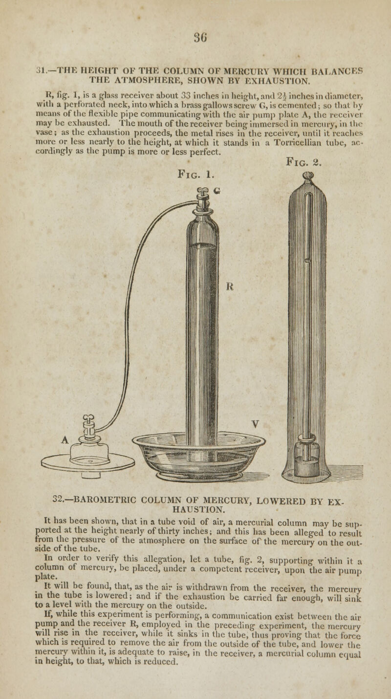 31.—THE HEIGHT OF THE COLUMN OF MERCURY WHICH BALANCES THE ATMOSPHERE, SHOWN BY EXHAUSTION. R, fig. I, is a glass receiver about 33 inches in height, and 21 inches in diameter, with a perforated neck, into which a brass gallows screw G, is cemented, so that by means of the flexible pipe communicating with the air pump plate A, the receive! may be exhausted. The mouth of the receiver being immersed in mercury, in the vase; as the exhaustion proceeds, the metal rises in the receiver, until it reaches more or less nearly to the height, at which it stands in a Torricellian tube, ac- cordingly as the pump is more or less perfect. Fig. 2. Fig. 1. 32.—BAROMETRIC COLUMN OF MERCURY, LOWERED BY EX- HAUSTION. It has been shown, that in a tube void of air, a mercurial column may be sup- ported at the height nearly of thirty inches; and this has been alleged to result from the pressure of the atmosphere on the suiface of the mercury on the out- side of the tube. In order to verify this allegation, let a tube, fig. 2, supporting within it a column of mercury, be placed, under a competent receiver, upon the air pump It will be found, that, as the air is withdrawn from the receiver, the mercury in the tube is lowered; and if the exhaustion be carried far enough, will sink to a level with the mercury on the outside. tf, while this experiment is performing, a communication exist between the air pump and the receiver R, employed in the preceding experiment, the mercury will rise in the receiver, while it sinks in the tube, thus proving that the force which is required to remove the air from the outside of the tube, and lower the mercury within it, is adequate to raise, in the receiver, a mercurial column equal in height, to that, which is reduced.
