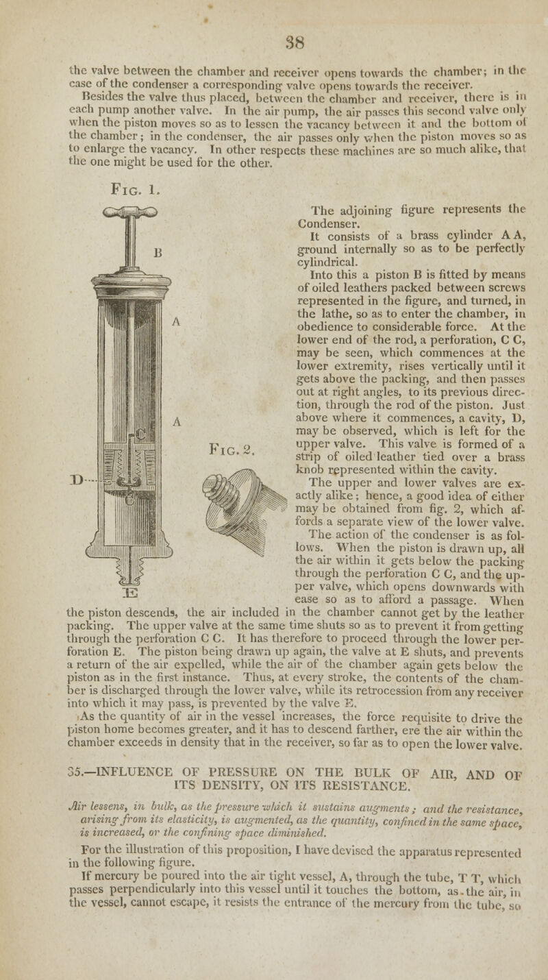 IG.2. the valve between the chamber and receiver opens towards the chamber; in the case of the condenser a corresponding1 valve opens towards the receiver. Besides the valve thus placed, between the chamber and receiver, there is in each pump another valve. In the air pump, the air passes Ibis second valve only when the piston moves so as to lessen the vacancy between it and the bottom oi the chamber; in the condenser, the air passes only when the piston moves so as to enlarge the vacancy. In other respects these machines are so much alike, that the one might be used for the other. Fig. 1. The adjoining figure represents the Condenser. It consists of a brass cylinder A A, ground internally so as to be perfectly cylindrical. Into this a piston B is fitted by means of oiled leathers packed between screws represented in the figure, and turned, in the lathe, so as to enter the chamber, in obedience to considerable force. At the lower end of the rod, a perforation, C C, may be seen, which commences at the lower extremity, rises vertically until it gets above the packing, and then passes out at right angles, to its previous direc- tion, through the rod of the piston. Just above where it commences, a cavity, D, may be observed, which is left for the upper valve. This valve is formed of a strip of oiled leather tied over a brass knob represented within the cavity. The upper and lower valves are ex- actly alike; hence, a good idea of either may be obtained from fig. 2, which af- fords a separate view of the lower valve. The action of the condenser is as fol- lows. When the piston is drawn up, all the air within it gets below the packing through the perforation C C, and the up- per valve, which opens downwards with ease so as to afford a passage. When the piston descends, the air included in the chamber cannot get by the leather packing. The upper valve at the same time shuts so as to prevent it from getting through the perforation C C. It has therefore to proceed through the lower per- foration E. The piston being drawn up again, the valve at E shuts, and prevents a return of the air expelled, while the air of the chamber again gets below the piston as in the first instance. Thus, at every stroke, the contents of the cham- ber is discharged through the lower valve, while its retrocession from any receiver into which it may pass, is prevented by the valve E. As the quantity of air in the vessel increases, the force requisite to drive the piston home becomes greater, and it has to descend farther, ere the air within the chamber exceeds in density that in the receiver, so far as to open the lower valve. 35.—INFLUENCE OF PRESSURE ON THE BULK OF AIR, AND OF ITS DENSITY, ON ITS RESISTANCE. Mr lessens, in bulk, as the pressure -w/dch it sustains augments ,• a7id the resistance arising from its elasticity, is augmented, as the quantity, confined in the same space] is increased, or the confining space diminished. For the illustration of this proposition, I have devised the apparatus represented in the following figure. If mercury be poured into the air tight vessel, A, through the tube, T T, which passes perpendicularly into this vessel until it touches the bottom, as.the air, in the vessel, cannot escape, it resists the entrance of the mercury from the lube'si.