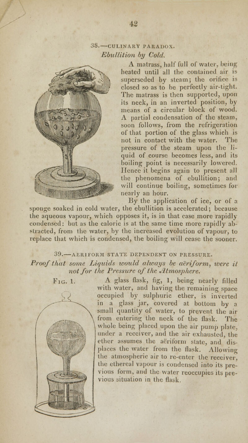 3S. CULINARY PARADOX. Ebullition by Cold. A matrass, half full of water, being heated until all the contained air is superseded by steam; the orifice is closed so as to be perfectly air-tight. The matrass is then supported, upon its neck, in an inverted position, by means of a circular block of wood. A partial condensation of the steam, soon follows, from the refrigeration of that portion of the glass which is not in contact with the water. The pressure of the steam upon the li- quid of course becomes less, and its boiling point is necessarily lowered. Hence it begins again to present all the phenomena of ebullition; and will continue boiling, sometimes for nearly an hour. By the application of ice, or of a sponge soaked in cold water, the ebullition is accelerated; because the aqueous vapour, which opposes it, is in that case more rapidly condensed: but as the caloric is at the same time more rapidly ab- stracted, from the water, by the increased evolution of vapour, to replace that which is condensed, the boiling will cease the sooner. 39. AERIFORM STATE DEPENDENT ON PRESSURE. Proof that some Liquids ivould always be aeriform, were it not for the Pressure of the *ltmosphcre. A glass flask, fig, 1, being nearly filled with water, and having the remaining space occupied by sulphuric ether, is inverted in a glass jar, covered at bottom by a small quantity of water, to prevent the air from entering the neck of the flask. The whole being placed upon the air pump plate, under a receiver, and the air exhausted, the ether assumes the aeriform state, and dis- places the water from the flask. Allowing the atmospheric air to re-enter the receiver, the ethereal vapour is condensed into its pre- vious form, and the water reoccupies its pre- vious situation in the flask.