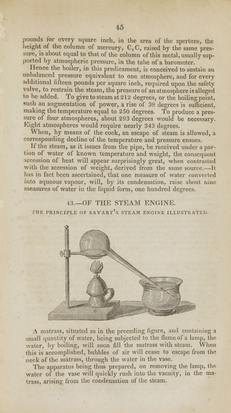 pounds for every square inch, in the area of the aperture, the height of the column of mercury, C,C, raised by the same pres- sure, is about equal to that of the column of this metal, usually sup- ported by atmospheric pressure, in the tube of a barometer. Hence the boiler, in this predicament, is conceived to sustain an unbalanced pressure equivalent to one atmosphere, and for every additional fifteen pounds per square inch, required upon the safety valve, to restrain the steam, the pressure of an atmosphere is alleged to be added. To give to steam at 212 degrees, or the boiling point, such an augmentation of power, a rise of 38 degrees is sufficient, making the temperature equal to 250 degrees. To produce a pres- sure of four atmospheres, about 293 degrees would be necessary. Eight atmospheres would require nearly 343 degrees. When, by means of the cock, an escape of steam is allowed, a corresponding decline of the temperature and pressure ensues. If the steam, as it issues from the pipe, be received under a por- tion of water of known temperature and weight, the consequent accession of heat will appear surprisingly great, when contrasted with the accession of weight, derived from the same source.—It has in fact been ascertained, that one measure of water converted into aqueous vapour, will, by its condensation, raise about, nine measures of water in the liquid form, one hundred degrees. 43.—OF THE STEAM ENGINE. DIE PRINCIPLE OF SAVARY's STEAM ENGINE ILLUSTRATED. A matrass, situated as in the preceding figure, and containing a small quantity of water, being subjected to the flame of a lamp, the water, by boiling, will soon fill the matrass with steam. When this is accomplished, bubbles of air will cease to escape from the neck of the matrass, through the water in the vase. The apparatus being thus prepared, on removing the lamp, the water of the vase will quickly rush into the vacuity, in the ma- trass, arising from the condensation of the steam.