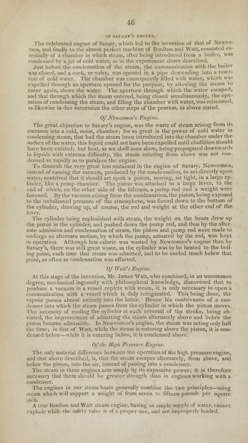 OF savart's engine, The celebrated engine of Savary, which led to the invention of that of Newco men, and finally to the almost perfect machine of Boulton and Watt, consisted es sentially of a chamber in which steam, after being introduced from a boiler, was condensed by a jet of cold water, as in the experiment above described. Just before the condensation of the steam, the communication with the boiler was closed, and a cock, or valve, was opened in a pipe descending into a reser- voir of cold water. The chamber was consequently filled with water, which was expelled through an aperture opened for the purpose, by allowing the steam to enter again, above the water. The aperture through which the water escaped, and that through which the steam entered, being closed simultaneously, the ope- ration of condensing the steam, and filling the chamber with water, was reiterated, as likewise in due succession the other steps of the process, as above stated. Of Newcomen's Engine. The great objection to Savary's engine, was the waste of steam arising from its entrance into a cold, moist, chamber; for so great is the power of cold water in condensing steam, that had the steam been introduced into the chamber under the surface of the water, this liquid could not have been expelled until ebullition should have been excited; but heat, as we shall soon show, being propagated downwards in liquids with extreme difficulty, the steam entering from above was not con- densed so rapidly as to paralyze the engine. To diminish the very great loss sustained in the engine of Savary, Newcomen, instead of causing the vacuum, produced by the condensation, to act directly upon water, contrived that it should act upon a piston, moving, air tight, in a large cy- linder, like a pump chamber. The piston was attached to a large lever, to the end of which, on the other side of the fulcrum, a pump rod and a weight were fastened. By the vacuum arising from the condensation, the piston, being exposed to the unbalanced pressure of the atmosphere, was forced down to the bottom of the cylinder, drawing up, of course, the rod and weight at the other end of the lever. The cylinder being replenished with steam, the weight on the beam drew up the piston in the cylinder, and pushed down the pump rod, and thus by the alter- nate admission and condensation of steam, the piston and pump rod were made to undergo an alternate motion, by which the pump, actuated by the rod, was kept in operation. Although less caloric was wasted by Newcomen's engine than by Savary's, there was still great waste, as the cylinder was to be heated to the boil- ing point, each time that steam was admitted, and to be cooled much below that point, as often as condensation was effected. Of Watt's Engine. At this stage of the invention, Mr. James Watt, who combined, in an uncommon degree, mechanical ingenuity with philosophical knowledge, discovered that to produce a vacuum in a vessel replete with steam, it is only necessary to open a communication with a vessel which is duly refrigerated. This being done, the vapour passes almost entirely into the latter. Hence his contrivance of a con- denser into which the steam passes from the cylinder in which the piston moves. The necessity of cooling the cylinder at each reversal of the stroke, being ob- viated, the improvement of admitting the steam alternately above and below the piston became admissible. In Newcomen's engine, the steam was acting only half the time; in that of Watt, while the steam is entering above the piston, it is con- densed below—while it is entering below, it is condensed above. ■ Of the High Pressure Engine. The only material difference between the operation of the high pressure engine, and that above described, is, that the .steam escapes alternately, from above, and below the piston, into the air, instead of passing into a condenser. The steam in these engines acts simply by its expansive power; it is therefore necessary that there should be greater strength than in engines working with a condenser. The engines in our steam boats generally combine the two principles—using steam which will support a weight of from seven to fifteen pounds per square inch. A true Boulton and Watt steam engine, having an ample supply of water, cannot explode while the safetv valve is of a proper size, and nol improperly loaded.