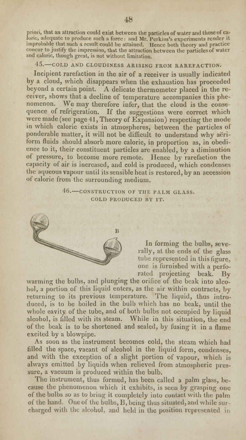 priori, that an attraction could exist between the particles of water and those of ca- loric, adequate to produce such a force: and Mr. Perkins's experiments render it improbable that such a result could be attained. Hence both theory and practice concur to justify the impression, that the attraction between the particles of water and caloric, though great, is not without limitation. 15.—COLD AND CLOUDINESS ARISING FROM RAREFACTION. Incipient rarefaction in the air of a receiver is usually indicated by a cloud, which disappears when the exhaustion has proceeded beyond a certain point. A delicate thermometer placed in the re- ceiver, shows that a decline of temperature accompanies this phe- nomenon. We may therefore infer, that the cloud is the conse quence of refrigeration. If the suggestions were correct which were made (see page 41, Theory of Expansion) respecting the mode in which caloric exists in atmospheres, between the particles of ponderable matter, it will not be difficult to understand why aeri- form fluids should absorb more caloric, in proportion as, in obedi- ence to it, their constituent particles are enabled, by a diminution of pressure, to become more remote. Hence by rarefaction the capacity of air is increased, and cold is produced, which condenses flic aqueous vapour until its sensible heat is restored, by an accession of caloric from the surrounding medium. 46.—CONSTRUCTION OF THE PALM GLASS. COLD PRODUCED BY IT. In forming the bulbs, seve- rally, at the ends of the glass tube represented in this figure, one is furnished with a perfo- rated projecting beak. By warming the bulbs, and plunging the orifice of the beak into alco- hol, a portion of this liquid enters, as the air within contracts, by returning to its previous temperature. The liquid, thus intro- duced, is to be boiled in the bulb which has no beak, until the whole cavity of the tube, and of both bulbs not occupied by liquid alcohol, is filled with its steam. While in this situation, the end of the beak is to be shortened and sealed, by fusing it in a flame excited by a blowpipe. As soon as the instrument becomes cold, the steam which had rilled the space, vacant of alcohol in the liquid form, condenses, and with the exception of a slight portion of vapour, which is always emitted by liquids when relieved from atmospheric pres- sure, a vacuum is produced within the bulb. The instrument, thus formed, has been called a palm glass, be- cause the phenomenon which it exhibits, is seen by grasping one of the bulbs so as to bring it completely into contact with the palm of the hand. One of the bulbs, 13, being thus situated, and while sur- charged with the alcohol, and held in the position represented in