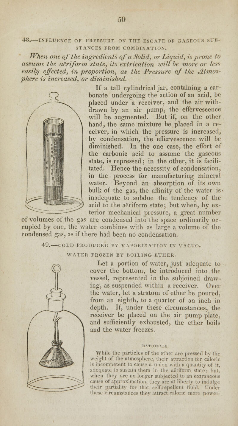 48.—INFLUENCE OF PRESSURE ON THE ESCAPE OF GASEOUS St I STANCES FROM COMBINATION. When one. of the. ingredients of a Solid, or Liquid, is prone to assume the aeriform state, its extrication will be more or less easily effected, in proportion, as the Pressure of the Atmos- phere is increased, or diminished. If a tall cylindrical jar, containing a car bonate undergoing the action of an acid, be placed under a receiver, and the air with- drawn by an air pump, the effervescence will be augmented. But if, on the other hand, the same mixture be placed in a re- ceiver, in which the pressure is increased, by condensation, the effervescence will be diminished. In the one case, the effort of the carbonic acid to assume the gaseous state, is repressed; in the other, it is facili- tated. Hence the necessity of condensation, in the process for manufacturing mineral water. Beyond an absorption of its own bulk of the gas, the affinity of the water is' inadequate to subdue the tendency of the acid to the aeriform state; but when, by ex- terior mechanical pressure, a great number of volumes of the gas are condensed into the space ordinarily oc- cupied by one, the water combines with as large a volume of the condensed gas, as if there had been no condensation. 49. COLD PRODUCED EY VAPORIZATION IN VACUO. WATER FROZEN BY BOILING ETHER. Let a portion of water, just adequate to cover the bottom, be introduced into the vessel, represented in the subjoined draw- ing, as suspended within a receiver. Over the water, let a stratum of ether be poured, from an eighth, to a quarter of an inch in depth. If, under these circumstances, the receiver be placed on the air pump plate, and sufficiently exhausted, the ether boils and the water freezes. HATIOKALE. While the particles of the ether are pressed by the weight of the atmosphere, their attraction for caloric is incompetent to cause a union with a quantity of it. adequate to sustain them in the aeriform state; but. when they are no longer subjected to an extraneous cause of approximation, they are at liberty to indulge their partiality for that self-repellent fluid. Under these circumstances they attract caloric more power-