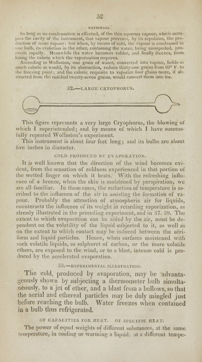 IIATIONALK. So long :is no condensation is effected, of the linn aqueous vapour, which occu- pies Uie cavity of the instrument, that vapour prevents, by its repulsion, the pro- duction of more vapour: hut when, by means of cold, the vapour is condensed in line bulb, its evolution in the other, containing the water, being unimpeded, pro- ceeds rapidly. Meanwhile the water becomes colder, and finally freezes, from losing the caloric which the vaporization requires. According to Wollaston, one grain of water, converted into vapour, holds as much caloric as would, by its abstraction, reduce thirty-one grains from 60° F. to the freezing point; and the caloric requisite to vaporize four grains more, if ab- stracted from the residual twenty-seven grains, would convert them into ice. 52.—LARGE CRYOPHORUS. This figure represents a very large Cryophorus, the blowing of which I superintended; and by means of which I have success- fully repeated Wollaston's experiment. This instrument is about four feet long; and its bulbs are about Jive inches in diameter. COLD PRODUCED BY EVAPORATION. It is well known that the direction of the wind becomes evi- dent, from the sensation of coldness experienced in that portion of the wetted finger on which it beats. With the refreshing influ- ence of a breeze, when the skin is moistened by perspiration, we ire all familiar. In these cases, the reduction of temperature is as- cribed to the influence of the air in assisting the formation of va- pour. Probably the attraction of atmospheric air for liquids, counteracts the influence of its weight in retarding vaporization, as already illustrated in the preceding experiment,and in 37. 39. The extent to which evaporation can be aided by the air, must be de- pendent on the volatility of the liquid subjected to it, as well as on the extent to which contact may be induced between the aeri- form and liquid particles. Hence, when surfaces moistened with such volatile liquids, as sulphuret of carbon, or the more volatile ethers, are exposed to the wind, or to a blast, intense cold is pro- duced by the accelerated evaporation. 53.—EXPERIMENTAL ILLUSTRATION. The cold, produced by evaporation, may be advanta- geously shown by subjecting a thermometer bulb simulta- neously, to a jet of ether, and a blast from a bellows, so that the aerial and ethereal particles may be duly mingled just before reaching the bulb. Water freezes when contained in a bulb thus refrigerated. OF CAPACITIES FOR HEAT. OF SPECIFIC HEAT. The power of equal weights of different substances, at the same temperature, in cooling or warming a liquid, at a different lempe-