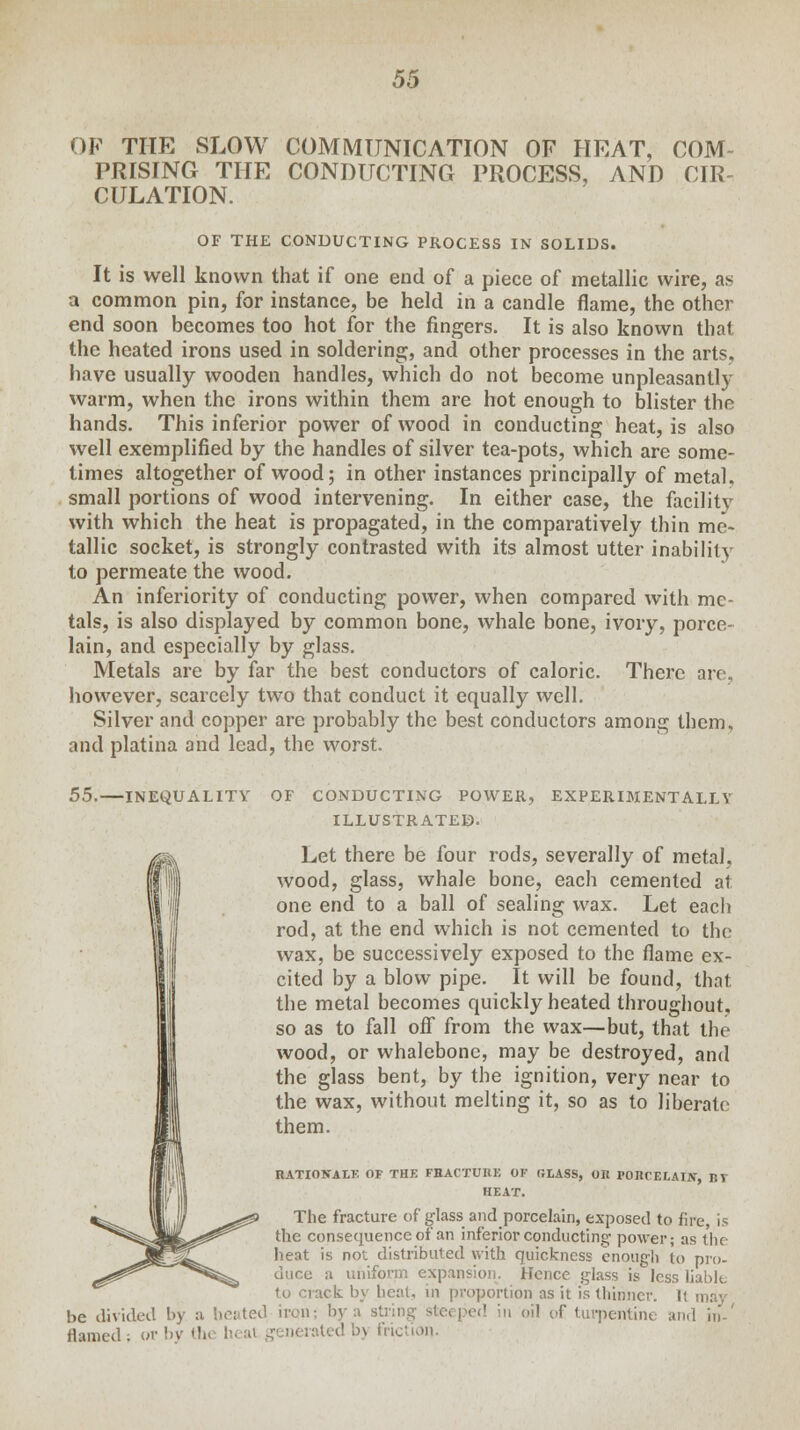 OF THE SLOW COMMUNICATION OF HEAT, COM- PRISING THE CONDUCTING PROCESS, AND CIR- CULATION. OF THE CONDUCTING PROCESS IN SOLIDS. It is well known that if one end of a piece of metallic wire, as a common pin, for instance, be held in a candle flame, the other end soon becomes too hot for the fingers. It is also known that the heated irons used in soldering, and other processes in the arts, have usually wooden handles, which do not become unpleasantly warm, when the irons within them are hot enough to blister the hands. This inferior power of wood in conducting heat, is also well exemplified by the handles of silver tea-pots, which are some- times altogether of wood; in other instances principally of metal, small portions of wood intervening. In either case, the facilitv with which the heat is propagated, in the comparatively thin me- tallic socket, is strongly contrasted with its almost utter inability to permeate the wood. An inferiority of conducting power, when compared with me- tals, is also displayed by common bone, whale bone, ivory, porce- lain, and especially by glass. Metals are by far the best conductors of caloric. There are, however, scarcely two that conduct it equally well. Silver and copper are probably the best conductors among them, and platina and lead, the worst. 55. INEQUALITY OF CONDUCTING POWER, EXPERIMENTALLY ILLUSTRATED. Let there be four rods, severally of metal, wood, glass, whale bone, each cemented at one end to a ball of sealing wax. Let each rod, at the end which is not cemented to the wax, be successively exposed to the flame ex- cited by a blow pipe. It will be found, that, the metal becomes quickly heated throughout, so as to fall off from the wax—but, that the wood, or whalebone, may be destroyed, and the glass bent, by the ignition, very near to the wax, without melting it, so as to liberate them. RATIONALE OF THE FHACTU11E OF GLASS, OK rOItCELATN, BT HEAT. The fracture of glass and porcelain, exposed to fire, is the consequence of an inferior conducting power; as the heat is not distributed with quickness enough to pro- duce a uniform expansion. Hence glass is less liable to crack by beat, in proportion as it is thinner. ! be divided by a heated iivn: bv a string steeped in oil of turpentine and in lie UIHULU 1>J .i. Ui-l»v» ..■- .• g flamed; or by th< heat generated b) friction.