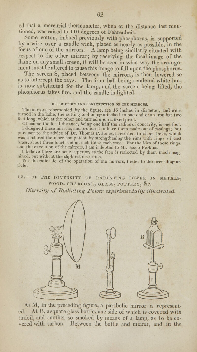 ed that a mercurial thermometer, when at the distance last men- tioned, was raised to 110 degrees of Fahrenheit. Some cotton, imbued previously with phosphorus, is supported by a wire over a candle wick, placed as nearly as possible, in the focus of one of the mirrors. A lamp being similarly situated with respect to the other mirror; by receiving the focal image of the flame on any small screen, it will be seen in what way the arrange- ment must be altered to cause this image to fall upon the phosphorus. The screen S, placed between the mirrors, is then lowered so as to intercept the rays. The iron ball being rendered white hot, is now substituted for the lamp, and the screen being lifted, the phosphorus takes fire, and the candle is lighted. DESCRIPTION AND CONSTRUCTION OF THE MIRRORS. The mirrors represented by the figure, are 16 inches in diameter, and were turned in the lathe, the cutting tool being attached to one end of an iron bar two feet long, which at the other end turned upon a fixed pivot. Of course the focal distance, being one half the radius of concavity, is one foot. 1 designed these mirrors, and proposed to have them made out of castings; but pursuant to the advice of Dr. Thomas P. Jones, I resorted to sheet brass, which was rendered the more competent by strengthening the rims with rings of cast brass, about three-fourths of an inch thick each way. For the idea of these rings, and the execution of the mirrors, I am indebted to Mr. Jacob Perkins. I believe there are none superior, as the face is reflected by them much mag- nified, but without the slightest distortion. For the rationale of the operation of the mirrors, 1 refer to the preceding ar- ticle. 62.—OF THE DIVERSITY OF RADIATING POWER IN METALS, WOOD, CHARCOAL, GLASS, POTTERY, &C. Diversity of Radiating Power experimentally illustrated. At M, in the preceding figure, a parabolic mirror is represent- ed. At 13, a square glass bottle, one side of which is covered with tinfoil, and another so smoked by means of a lamp, as to be co- vered with carbon. Between the bottle and mirror, and in the