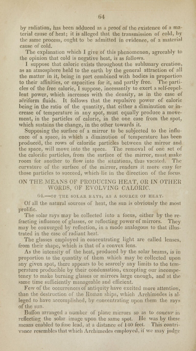 (J4 by radiation, has been adduced as a proof of the existence of a ma- terial cause of heat; it is alleged that the transmission of cold, by the same process, ought to be admitted in evidence, of a material cause of cold. The explanation vvhich I give of this phenomenon, agreeably to the opinion that cold is negative heat, is as follows. I suppose that caloric exists throughout the sublunary creation, as an atmosphere held to the earth by the general attraction of all the matter in it, being in part combined with bodies in proportion to their affinities, or capacities for it, and partly free. The parti- cles of the free caloric, I suppose, incessantly to exert a self-repel- lent power, which increases with the density, as in the case of aeriform fluids. It follows that the repulsive power of caloric being in the ratio of the quantity, that either a diminution or in- crease of temperature in any spot, must equally produce a move- ment, in the particles of caloric, in the one case from the spot, which sustains the change, in the other towards it. Supposing the surface of a mirror to be subjected to the influ- ence of a space, in which a diminution of temperature has been produced, the rows of calorific particles between the mirror and the space, will move into the space. The removal of one set of the calorific particles, from the surface of the mirror, must make room for another to flow into the situations, thus vacated. The curvature of the surface of the mirror, renders it more easy fov those particles to succeed, which lie in the direction of the focus. ON THE MEANS OF PRODUCING HEAT, OR IN OTHER WORDS, OF EVOLVING CALORIC. 64. OF THE SOLAR RAYS, AS A SOURCE OF HEAT. Of all the natural sources of heat, the sun is obviously the mosl prolific. The solar rays may be collected into a focus, either by the re- fracting influence of glasses, or reflecting power of mirrors. They may be converged by reflection, in a mode analogous to that illus- trated in the case of radiant heat. The glasses employed in concentrating light are called lenses, from their shape, which is that of a convex lens. As the intensity of the heat, produced by the solar beams, is in proportion to the quantity of them which may be collected upon any given spot, there appears to be scarcely any limits to the tem- perature producible by their condensation, excepting our incompe- tency to make burning glasses or mirrors large enough, and at the same time sufficiently manageable and efficient. Few of the occurrences of antiquity have excited more attention, than the destruction of the Roman ships, which Archimedes is al- leged to have accomplished, by concentrating upon them the rays of the sun, Buffon arranged a number of plane mirrors so as to concur in reflecting the solar image upon the same spot. He was by these means enabled to fuse lead, at a distance of 140 feet. This contri- vance resembles that which Archimedes employed, if we may judge
