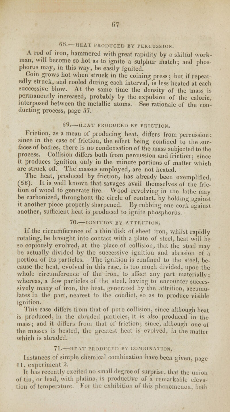 68.—HEAT PRODUCED BY PERCUSSION. A rod of iron, hammered with great rapidity by a skilful work- man, will become so hot as to ignite a sulphur match; and phos- phorus may, in this way, be easily ignited. Coin grows hot when struck in the coining press; but if repeat- edly struck, and cooled during each interval, is less heated at each successive blow. At the same time the density of the mass is permanently increased, probably by the expulsion of the caloric, interposed between the metallic atoms. See rationale of the con- ducting process, page 57. 69. HEAT PRODUCED BY FRICTION. Friction, as a mean of producing heat, differs from percussion; since in the case of friction, the effect being confined to the sur- faces of bodies, there is no condensation of the mass subjected to the process. Collision differs both from percussion and friction; since it produces ignition only in the minute portions of matter which are struck off. The masses employed, are not heated. The heat, produced by friction, has already been exemplified, (56). It is well known that savages avail themselves of the fric- tion of wood to generate fire. Wood revolving in the lathe may be carbonized, throughout the circle of contact, by holding against it another piece properly sharpened. By rubbing one cork against another, sufficient heat is produced to ignite phosphorus. 70. IGNITION BY ATTRITION. If the circumference of a thin disk of sheet iron, whilst rapidly rotating, be brought into contact with a plate of steel, heat will be so copiously evolved, at the place of collision, that the steel may be actually divided by the successive ignition and abrasion of a portion of its particles. The ignition is confined to the steel, be- cause the heat, evolved in this case, is too much divided, upon the whole circumference of the iron, to affect any part materially; whereas, a few particles of the steel, having to encounter succes- sively many of iron, the heat, generated by the attrition, accumu- lates in the part, nearest to the conflict, so as to produce visible ignition. This case differs from that of pure collision, since although heat is produced, in the abraded particles, it is also produced in the mass; and it differs from that of friction; since, although one of the masses is heated, the greatest heat is evolved, in the matter which is abraded. 71. HEAT PRODUCED BY COMBINATION. Instances of simple chemical combination have been given, page 11, experiment 2. It has recently excited no small degree of surprise, that the union of tin, or lead, with platina, is productive of a remarkable eleva- tion of temperature. For (he exhibition of this phenomenon, both
