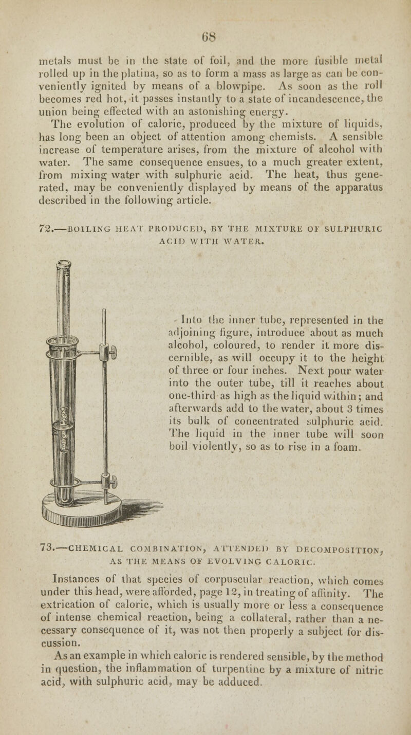 metals must be in the state of foil, and the more fusible metal rolled up in theplatiua, so as to form a mass as large as can be con- veniently ignited by means of a blowpipe. As soon as the roll becomes red hot, it passes instantly to a state of incandescence, the union being effected with an astonishing energy. The evolution of caloric, produced by the mixture of liquids, has long been an object of attention among chemists. A sensible increase of temperature arises, from the mixture of alcohol with water. The same consequence ensues, to a much greater extent, from mixing water with sulphuric acid. The heat, thus gene- rated, may be conveniently displayed by means of the apparatus described in the following article. 72. BOILING HEAT PRODUCED, BY THE MIXTURE OF SULPHURIC ACID WITH WATER. Into the inner tube, represented in the adjoining figure, introduce about as much alcohol, coloured, to render it more dis- cernible, as will occupy it to the height of three or four inches. Next pour water into the outer tube, till it reaches about one-third as high as the liquid within; and afterwards add to the water, about 3 times its bulk of concentrated sulphuric acid. The liquid in the inner tube will soon boil violently, so as to rise in a foam. 73.—CHEMICAL COMBINATION, ATTENDED BY DECOMPOSITION, AS THE MEANS OF EVOLVING CALORIC. Instances of that species of corpuscular reaction, which comes under this head, were afforded, page 12, in treating of affinity. The extrication of caloric, which is usually more or less a consequence of intense chemical reaction, being a collateral, rather than a ne- cessary consequence of it, was not then properly a subject for dis- cussion. As an example in which caloric is rendered sensible, by the method in question, the inflammation of turpentine by a mixture of nitric acid, with sulphuric acid, may be adduced,