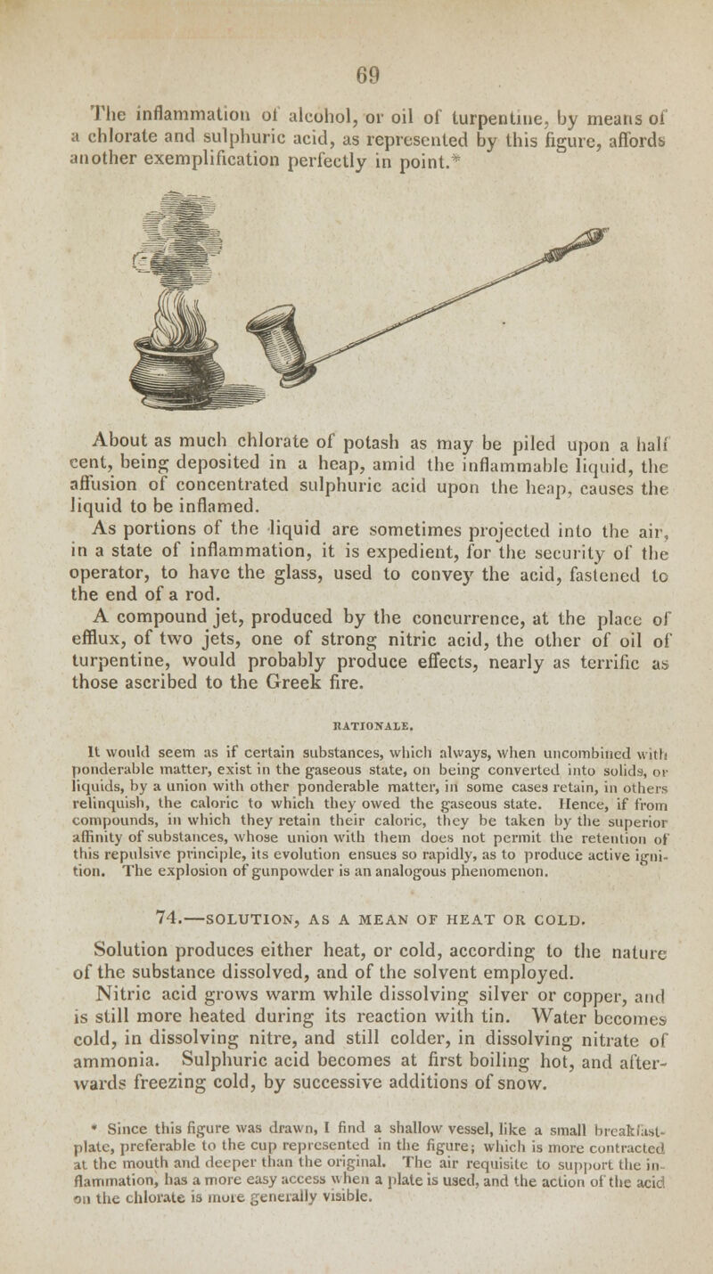 The inflammation of alcohol, or oil of turpentine, by means of a chlorate and sulphuric acid, as represented by this figure, affords another exemplification perfectly in point.* About as much chlorate of potash as may be piled upon a half cent, being deposited in a heap, amid the inflammable liquid, the affusion of concentrated sulphuric acid upon the heap, causes the liquid to be inflamed. As portions of the liquid are sometimes projected into the air, in a state of inflammation, it is expedient, for the security of the operator, to have the glass, used to convey the acid, fastened to the end of a rod. A compound jet, produced by the concurrence, at the place of efflux, of two jets, one of strong nitric acid, the other of oil of turpentine, would probably produce effects, nearly as terrific as those ascribed to the Greek fire. RATIONALE. It would seem as if certain substances, which always, when uncombincd with ponderable matter, exist in the gaseous state, on being converted into solids, or liquids, by a union with other ponderable matter, irl some cases retain, in others relinquish, the caloric to which they owed the gaseous state. Hence, if from compounds, in which they retain their caloric, they be taken by the superior affinity of substances, whose union with them does not permit the retention of this repulsive principle, its evolution ensues so rapidly, as to produce active igni- tion. The explosion of gunpowder is an analogous phenomenon. 74.—SOLUTION, AS A MEAN OF HEAT OR COLD. Solution produces either heat, or cold, according to the nature of the substance dissolved, and of the solvent employed. Nitric acid grows warm while dissolving silver or copper, and is still more heated during its reaction with tin. Water becomes cold, in dissolving nitre, and still colder, in dissolving nitrate of ammonia. Sulphuric acid becomes at first boiling hot, and after- wards freezing cold, by successive additions of snow. * Since this figure was drawn, I find a shallow vessel, like a small breakfast* plate, preferable to the cup represented in the figure; which is more contracted at the mouth and deeper than the original. The air requisite to support the in- flammation, has a more easy access when a plate is used, and the action of the acid on the chlorate is more generally visible.