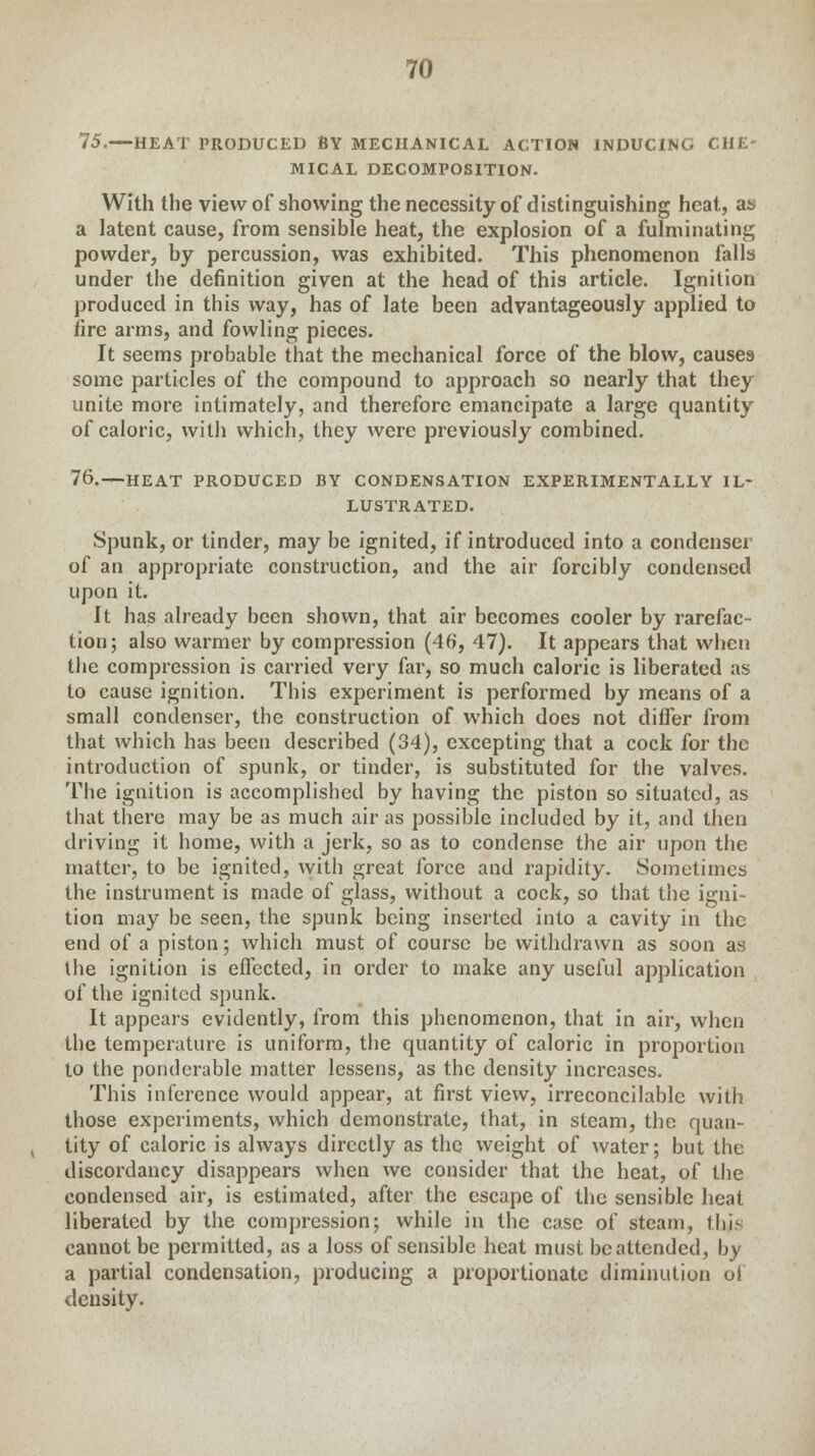 75.—HEAT PRODUCED BY MECHANICAL ACTION INDUCING CHE- MICAL DECOMPOSITION. With the view of showing the necessity of distinguishing heat, as a latent cause, from sensible heat, the explosion of a fulminating powder, by percussion, was exhibited. This phenomenon falls under the definition given at the head of this article. Ignition produced in this way, has of late been advantageously applied to fire arms, and fowling pieces. It seems probable that the mechanical force of the blow, causes some particles of the compound to approach so nearly that they unite more intimately, and therefore emancipate a large quantity of caloric, with which, they were previously combined. 76.—HEAT PRODUCED BY CONDENSATION EXPERIMENTALLY IL- LUSTRATED. Spunk, or tinder, may be ignited, if introduced into a condenser of an appropriate construction, and the air forcibly condensed upon it. It has already been shown, that air becomes cooler by rarefac- tion; also warmer by compression (46, 47). It appears that when the compression is carried very far, so much caloric is liberated as to cause ignition. This experiment is performed by means of a small condenser, the construction of which does not differ from that which has been described (34), excepting that a cock for the introduction of spunk, or tinder, is substituted for the valves. The ignition is accomplished by having the piston so situated, as that there may be as much air as possible included by it, and then driving it home, with a jerk, so as to condense the air upon the matter, to be ignited, with great force and rapidity. Sometimes the instrument is made of glass, without a cock, so that the igni- tion may be seen, the spunk being inserted into a cavity in the end of a piston; which must of course be withdrawn as soon as the ignition is effected, in order to make any useful application of the ignited spunk. It appears evidently, from this phenomenon, that in air, when the temperature is uniform, the quantity of caloric in proportion to the ponderable matter lessens, as the density increases. This inference would appear, at first view, irreconcilable with those experiments, which demonstrate, that, in steam, the quan- tity of caloric is always directly as the weight of water; but the discordancy disappears when we consider that the heat, of the condensed air, is estimated, after the escape of the sensible heat liberated by the compression; while in the case of steam, thi> cannot be permitted, as a loss of sensible heat must be attended, by a partial condensation, producing a proportionate diminution of density.