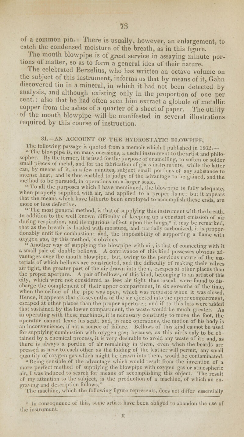 of a common pin. There is usually, however, an enlargement, tu catch the condensed moisture of the breath, as in this figure. The mouth blowpipe is of great service in assaying minute por- tions of matter, so as to form a general idea of their nature. The celebrated Berzelius, who has written an octavo volume on the subject of this instrument, informs us that by means of it, Gahn discovered tin in a mineral, in which it had not been detected by analysis, and although existing only in the proportion of one per cent: also that he had often seen him extract a globule of metallic copper from the ashes of a quarter of a sheet of paper. The utility of the mouth blowpipe will be manifested in several illustrations required by this course of instruction. 81.—AN ACCOUNT OF THE HYDROSTATIC BLOWPIPE. The following passage is quoted from a memoir vvliich I published in 1802:— The blowpipe is, on many occasions, a useful instrument to the artist and philo- sopher. By the former, it is used for the purpose of enamelling, to soften or solder small pieces of metal, and for the fabrication of glass instruments; while the latter can, by means of it, in a few minutes, subject small portions of any substance to intense heat; and is thus enabled to judge of the advantage to be gained, and the method to be pursued, in operations on a larger scale. To all the purposes which I have mentioned, the blowpipe is fully adequate, when properly supplied with air, and applied to a proper flame; but it appears that the means which have hitherto been employed to accomplish these ends, are more or less defective. The most general method, is that of supplying this instrument with the breath. In addition to the well known difficulty of keeping up a constant emission of air during respiration, and its injurious effect upon the lungs,* it may be remarked, that as the breath is loaded with moisture, and partially carbonized, it is propor- tionably unfit for combustion; and, the impossibility of supporting a flame with oxygen gas, by this method, is obvious.  Another way of supplying the blowpipe with air, is that of connecting with it a small pair of double bellows. A contrivance of this kind possesses obvious ad- vantages over the mouth blowpipe; but, owing to the pervious nature of the ma- terials of which bellows are constructed, and the difficulty of making their valves air tight, the greater part of the air drawn into them, escapes at other places than the proper aperture. A pair of bellows, of this kind, belonging' to an artist of this city, which were not considered as less air tight than usual, were found to dis- charge the complement of their upper compartment, in six-sevenths of the time, when the orifice of the pipe was open, which was requisite when it was closed. Hence, it appears that six-sevenths of the air ejected into the upper compartment, escaped at other places than the proper aperture ; and if to this loss were added that sustained by the lower compartment, the waste would be much greater. As in operating with these machines, it is necessary constantly to move the foot, the operator cannot leave his seat; and, in nice operations, the motion of his body is an inconvenience, if not a source of failure. Bellows of this kind cannot be used for supplying combustion with oxygen gas; because, as this air is only to be ob- tained by a chemical process, it is very desirable to avoid any waste of it; and, as there is always a portion of air remaining in them, even when the boards are pressed as near to each other as the folding of the leather will permit, any small quantity of oxygen gas which might be drawn into them, would be contaminated.  Being sensible of the advantage which would result from the invention of a more perfect method of supplying the blowpipe with oxygen gas or atmospheric air, I was induced to search for means of accomplishing this object. The result of my attention to the subject, is the production of a machine, of which an en- graving and description follows. The machine, which the following figure represents, does not differ essentially ' In consequence of this, some artists have been obliged to abandon the use of he instrument, K