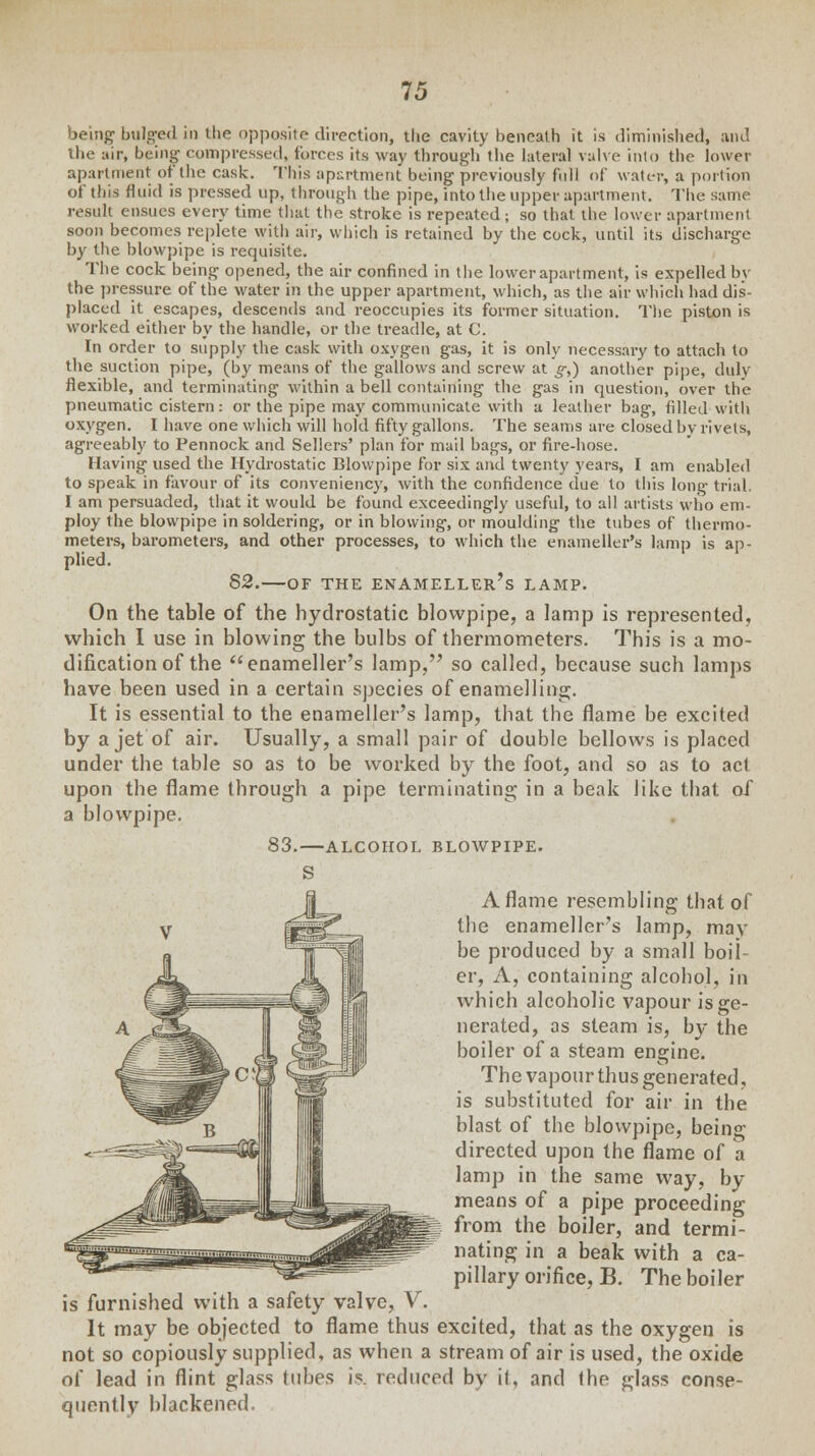 being bulged in the opposite direction, the cavity beneath it is diminished, and the air, being compressed, forces its way through the lateral valve into the lower apartment of the cask. This apartment being previously full of water, a portion of this fluid is pressed up, through the pipe, into the upper apartment. The same result ensues every time that the stroke is repeated ; so that the lower apartment soon becomes replete with air, which is retained by the cock, until its discharge by the blowpipe is requisite. The cock being opened, the air confined in the lower apartment, is expelled by the pressure of the water in the upper apartment, which, as the air which had dis- placed it escapes, descends and reoccupies its former situation. The piston is worked either by the handle, or the treadle, at C. In order to supply the cask with oxygen gas, it is only necessary to attach to the suction pipe, (by means of the gallows and screw at g,) another pipe, duly flexible, and terminating within a bell containing the gas in question, over the pneumatic cistern: or the pipe may communicate with a leather bag, filled with oxygen. I have one which will hold fifty gallons. The seams are closed by rivets, agreeably to Pennock and Sellers' plan for mail bags, or fire-hose. Having used the Hydrostatic Blowpipe for six and twenty years, I am enabled to speak in favour of its conveniency, with the confidence due to this long trial. I am persuaded, that it would be found exceedingly useful, to all artists who em- ploy the blowpipe in soldering, or in blowing, or moulding the tubes of thermo- meters, barometers, and other processes, to which the enameller's lamp is ap- plied. 82. OF THE ENAMELLER'S LAMP. On the table of the hydrostatic blowpipe, a lamp is represented, which I use in blowing the bulbs of thermometers. This is a mo- dification of the enameller's lamp, so called, because such lamps have been used in a certain species of enamelling;. It is essential to the enameller's lamp, that the flame be excited by a jet of air. Usually, a small pair of double bellows is placed under the table so as to be worked by the foot, and so as to act upon the flame through a pipe terminating in a beak like that of a blowpipe. 83. ALCOHOL BLOWPIPE. Aflame resembling that of the enameller's lamp, may be produced by a small boil- er, A, containing alcohol, in which alcoholic vapour is ge- nerated, as steam is, by the boiler of a steam engine. The vapour thus generated, is substituted for air in the blast of the blowpipe, being directed upon the flame of a lamp in the same way, by means of a pipe proceeding from the boiler, and termi- nating in a beak with a ca- pillary orifice, B. The boiler is furnished with a safety valve, V. It may be objected to flame thus excited, that as the oxygen is not so copiously supplied, as when a stream of air is used, the oxide of lead in flint glass tubes is. reduced by it, and the glass conse- quent^ blackened.