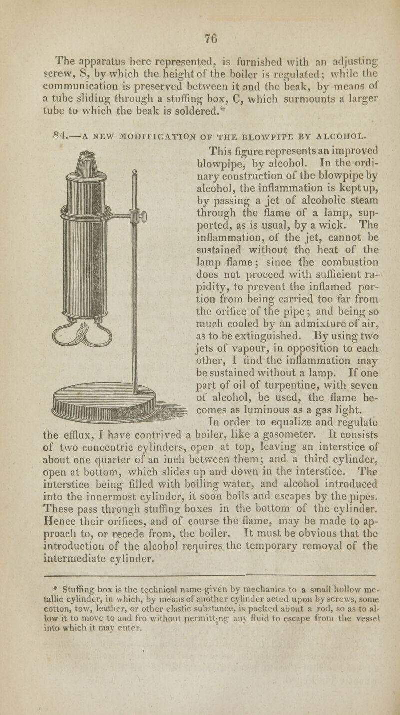 The apparatus here represented, is furnished with an adjusting screw, S, by which the height of the boiler is regulated; while the communication is preserved between it and the beak, by means of a tube sliding through a stuffing box, C, which surmounts a larger tube to which the beak is soldered.* 84. A NEW MODIFICATION OF THE BLOWPIPE BY ALCOHOL. This figure represents an improved blowpipe, by alcohol. In the ordi- nary construction of the blowpipe by alcohol, the inflammation is kept up, by passing a jet of alcoholic steam through the flame of a lamp, sup- ported, as is usual, by a wick. The inflammation, of the jet, cannot be sustained without the heat of the lamp flame; since the combustion does not proceed with sufficient ra- pidity, to prevent the inflamed por- tion from being carried too far from the orifice of the pipe; and being so much cooled by an admixture of air, as to be extinguished. By using two jets of vapour, in opposition to each other, I find the inflammation may be sustained without a lamp. If one part of oil of turpentine, with seven of alcohol, be used, the flame be- comes as luminous as a gas light. In order to equalize and regulate the efflux, I have contrived a boiler, like a gasometer. It consists of two concentric cylinders, open at top, leaving an interstice of about one quarter of an inch between them; and a third cylinder, open at bottom, which slides up and down in the interstice. The interstice being filled with boiling water, and alcohol introduced into the innermost cylinder, it soon boils and escapes by the pipes. These pass through stuffing boxes in the bottom of the cylinder. Hence their orifices, and of course the flame, may be made to ap- proach to, or recede from, the boiler. It must be obvious that the introduction of the alcohol requires the temporary removal of the intermediate cylinder. * Stuffing box is the technical name given by mechanics to a small hollow me- tallic cylinder, in which, by means of another cylinder acted upon by screws, some cotton, tow, leather, or other elastic substance, is packed about a rod, so as t<> al- low it to move to and fro without permitt-ng any fluid to escape from the vessel into which it mav enter.