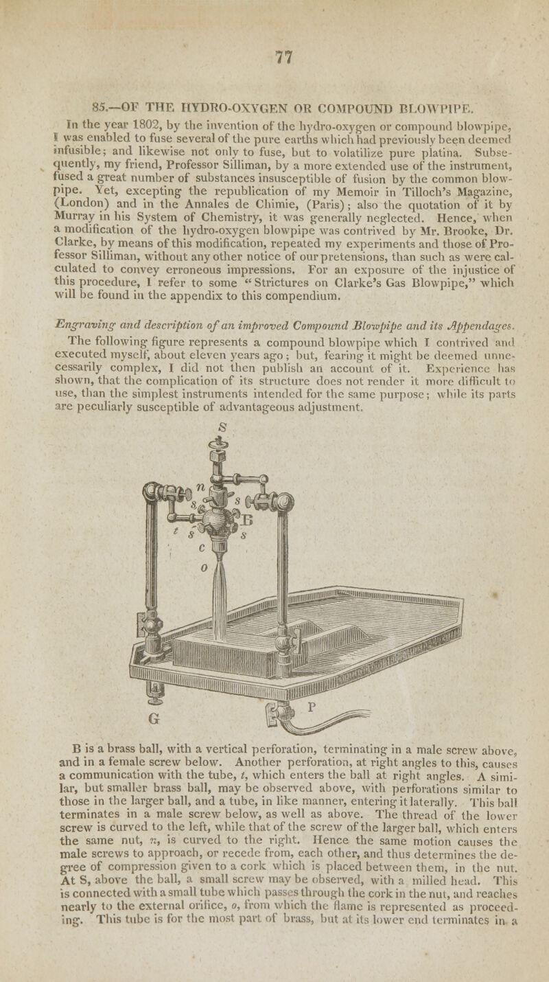85.—OF THE HYDRO-OXYGEN OR COMPOUND BLOWPIPE. In the year 1802, by the invention of the hydro-oxygen or compound blowpipe, I was enabled to fuse several of the pure earths which had previously been deemed infusible; and likewise not only to fuse, but to volatilize pure platina. Subse- quently, my friend, Professor Silliman, by a more extended use of the instrument, fused a great number of substances insusceptible of fusion by the common blow- pipe. Yet, excepting the republication of my Memoir in Tilloch's Magazine, (London) and in the Annales de Chimie, (Paris); also the quotation of it by Murray in his System of Chemistry, it was generally neglected. Hence, when a modification of the hydro-oxygen blowpipe was contrived by Mr. Brooke, Dr. Clarke, by means of this modification, repeated my experiments and those of Pro- fessor Silliman, without any other notice of our pretensions, than such as were cal- culated to convey erroneous impressions. For an exposure of the injustice of this procedure, 1 refer to some  Strictures on Clarke's Gas Blowpipe, which will be found in the appendix to this compendium. Engraving and description of an improved Compound Blowpipe and its Appendages. The following figure represents a compound blowpipe which I contrived and executed myself, about eleven years ago ; but, fearing it might be deemed unne- cessarily complex, I did not then publish an account of it. Experience has shown, that the complication of its structure does not render it more difficult to use, than the simplest instruments intended for the same purpose; while its parts are peculiarly susceptible of advantageous adjustment. B is a brass ball, with a vertical perforation, terminating in a male screw above, and in a female screw below. Another perforation, at right angles to this, causes a communication with the tube, t, which enters the ball at right angles. A simi- lar, but smaller brass ball, may be observed above, with perforations similar to those in the larger ball, and a tube, in like manner, entering it laterally. This ball terminates in a male screw below, as well as above. The thread of the lower screw is curved to the left, while that of the screw of the larger ball, which enters the same nut, n, is curved to the right. Hence the same motion causes the male screws to approach, or recede from, each other, and thus determines the de- gree of compression given to a cork which is placed between them, in the nut. At S, above the ball, a small screw may be observed, with a milled head. This is connected with a small tube which passes through the cork in the nut, and reaches nearly to the external orifice, o, from which the flame is represented as proceed- ing. This tube is for the most part of brass, but at its lower end terminates in a