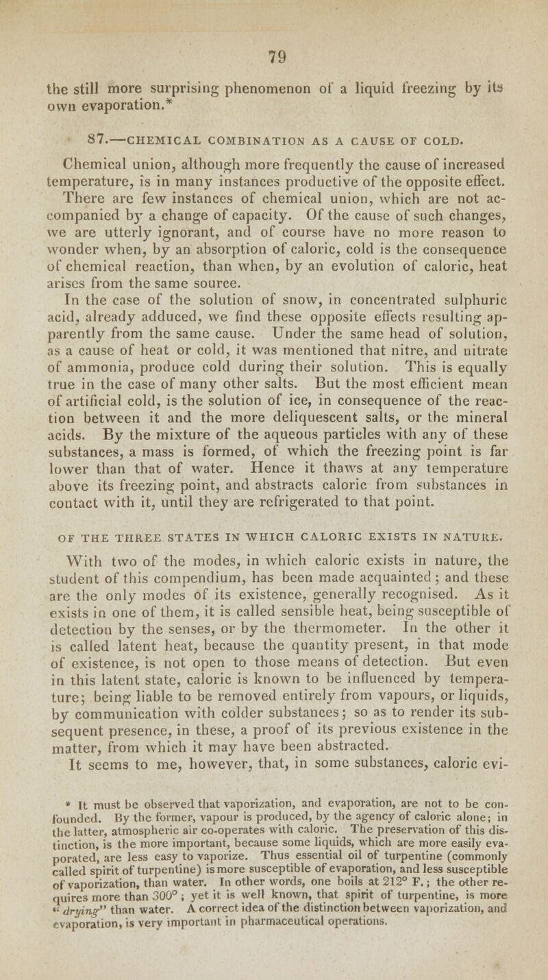 the still more surprising phenomenon of a liquid freezing by its own evaporation.* 87.—CHEMICAL COMBINATION AS A CAUSE OF COLD. Chemical union, although more frequently the cause of increased temperature, is in many instances productive of the opposite effect. There are few instances of chemical union, which are not ac- companied by a change of capacity. Of the cause of such changes, we are utterly ignorant, and of course have no more reason to wonder when, by an absorption of caloric, cold is the consequence of chemical reaction, than when, by an evolution of caloric, heat arises from the same source. In the case of the solution of snow, in concentrated sulphuric acid, already adduced, we find these opposite effects resulting ap- parently from the same cause. Under the same head of solution, as a cause of heat or cold, it was mentioned that nitre, and nitrate of ammonia, produce cold during their solution. This is equally true in the case of man}' other salts. But the most efficient mean of artificial cold, is the solution of ice, in consequence of the reac- tion between it and the more deliquescent salts, or the mineral acids. By the mixture of the aqueous particles with an}' of these substances, a mass is formed, of which the freezing point is far lower than that of water. Hence it thaws at any temperature above its freezing point, and abstracts caloric from substances in contact with it, until they are refrigerated to that point. OF THE THREE STATES IN WHICH CALORIC EXISTS IN NATURE. With two of the modes, in which caloric exists in nature, the student of this compendium, has been made acquainted ; and these are the only modes of its existence, generally recognised. As it exists in one of them, it is called sensible heat, being susceptible of detection by the senses, or by the thermometer. In the other it is called latent heat, because the quantity present, in that mode of existence, is not open to those means of detection. But even in this latent state, caloric is known to be influenced by tempera- ture; being liable to be removed entirely from vapours, or liquids, by communication with colder substances; so as to render its sub- sequent presence, in these, a proof of its previous existence in the matter, from which it may have been abstracted. It seems to me, however, that, in some substances, caloric evi- * It must be observed that vaporization, and evaporation, are not to be con- founded. By the former, vapour is produced, by the agency of caloric alone; in the latter, atmospheric air co-operates with caloric. The preservation of this dis- tinction, is the more important, because some liquids, which are more easily eva- porated, are less easy to vaporize. Thus essential oil of turpentine (commonly called spirit of turpentine) is more susceptible of evaporation, and less susceptible of vaporization, than water. In other words, one boils at 212° F.; the other re- quires more than 300°; yet it is well known, that spirit of turpentine, is more «• drying than water. A correct idea of the distinction between vaporization, and evaporation, is very important in pharmaceutical operations.