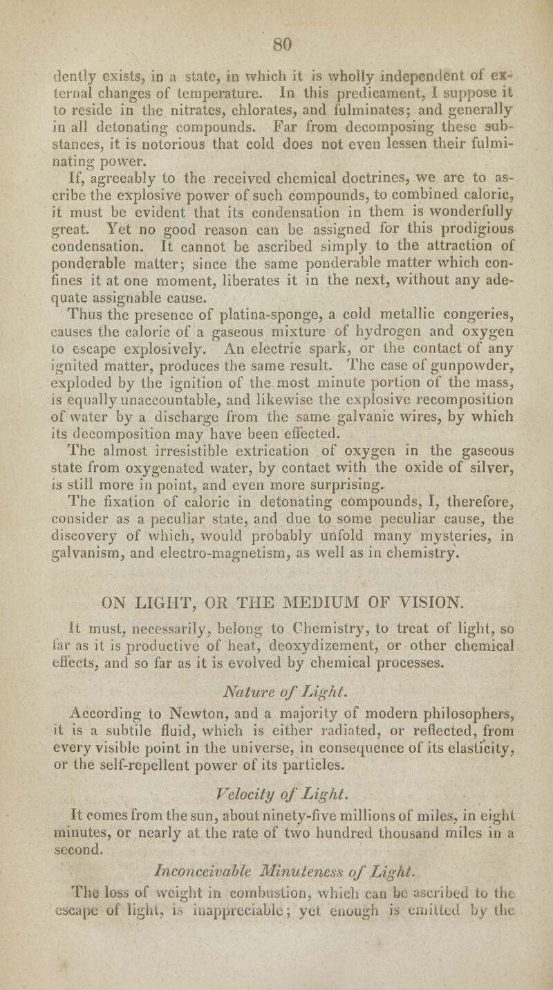 dcntly exists, in a state, in which it is wholly independent of ex- ternal changes of temperature. In this predicament, I suppose it to reside in the nitrates, chlorates, and fulminates; and generally in all detonating compounds. Far from decomposing these sub- stances, it is notorious that cold does not even lessen their fulmi- nating power. If, agreeably to the received chemical doctrines, we are to as- cribe the explosive power of such compounds, to combined caloric, it must be evident that its condensation in them is wonderfully great. Yet no good reason can be assigned for this prodigious condensation. It cannot be ascribed simply to the attraction of ponderable matter; since the same ponderable matter which con- fines it at one moment, liberates it in the next, without any ade- quate assignable cause. Thus the presence of platina-sponge, a cold metallic congeries, causes the caloric of a gaseous mixture of hydrogen and oxygen to escape explosively. An electric spark, or the contact of any ignited matter, produces the same result. The case of gunpowder, exploded by the ignition of the most minute portion of the mass, is equally unaccountable, and likewise the explosive recomposition of water by a discharge from the same galvanic wires, by which its decomposition may have been effected. The almost irresistible extrication of oxygen in the gaseous state from oxygenated water, by contact with the oxide of silver, is still more in point, and even more surprising. The fixation of caloric in detonating compounds, I, therefore, consider as a peculiar state, and due to some peculiar cause, the discovery of which, would probably unfold many mysteries, in galvanism, and electro-magnetism, as well as in chemistry. ON LIGHT, OR THE MEDIUM OF VISION. It must, necessarily, belong to Chemistry, to treat of light, so far as it is productive of heat, dcoxydizement, or other chemical effects, and so far as it is evolved by chemical processes. Nature of Light. According to Newton, and a majority of modern philosophers, it is a subtile fluid, which is cither radiated, or reflected, from every visible point in the universe, in consequence of its elasticity, or the self-repellent power of its particles. Velocity of Light. It comes from the sun, about ninety-five millions of miles, in eight minutes, or nearly at the rate of two hundred thousand miles in a second. Inconceivable Minuteness of Light. The loss of weight in combustion, which can be ascribed to the escape of light, is inappreciable; yet enough is emitted by the