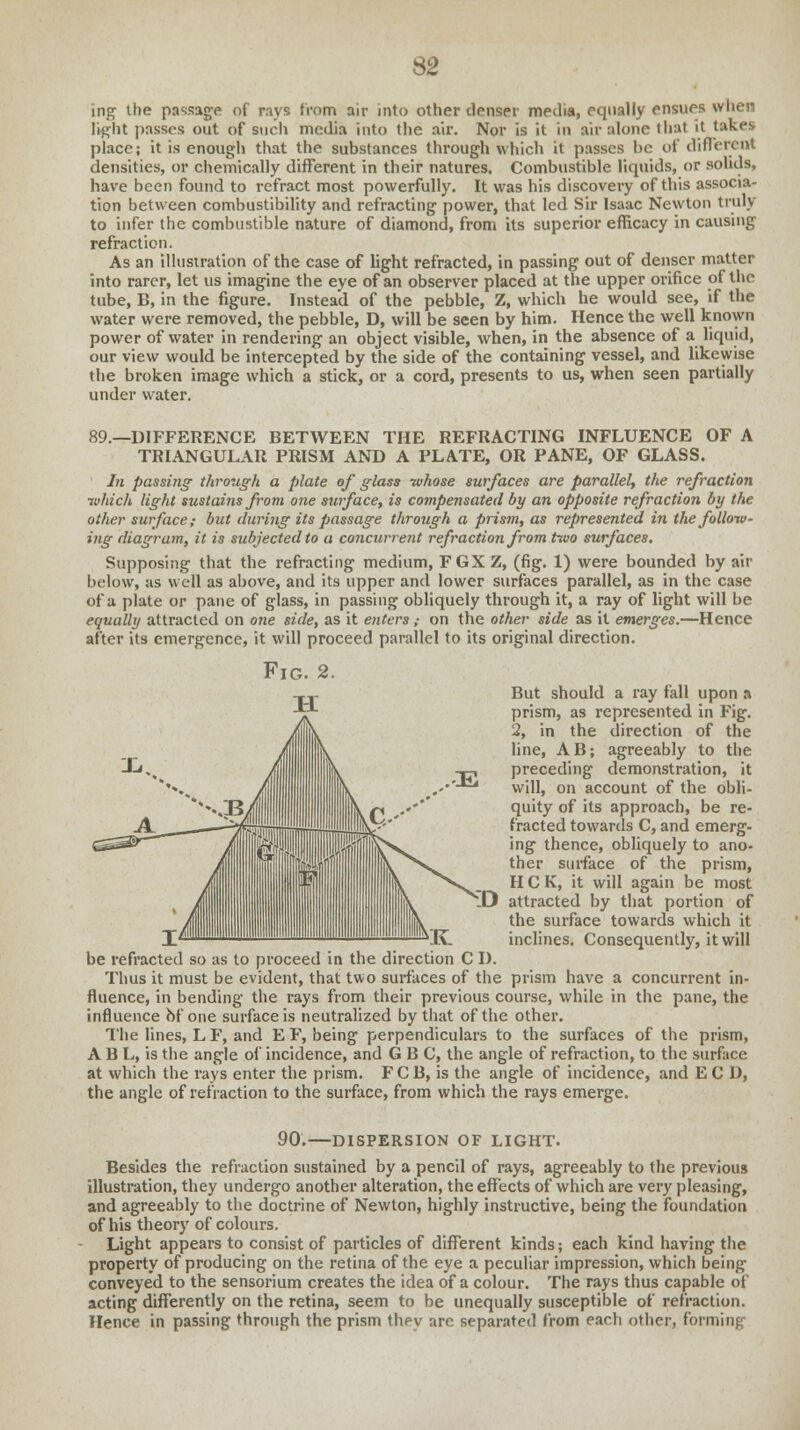 ing the passage of rays from air into other denser media, equally ensues when light passes out of such media into the air. Nor is it in air alone that it takes place; it is enough that the substances through which it passes be of different densities, or chemically different in their natures. Combustible liquids, or solids, have been found to refract most powerfully. It was his discovery of this associa- tion between combustibility and refracting power, that led Sir Isaac Newton truly to infer the combustible nature of diamond, from its superior efficacy in causing refraction. As an illustration of the case of light refracted, in passing out of denser matter into rarer, let us imagine the eye of an observer placed at the upper orifice of the tube, B, in the figure. Instead of the pebble, Z, which he would see, if the water were removed, the pebble, D, will be seen by him. Hence the well known power of water in rendering an object visible, when, in the absence of a liquid, our view would be intercepted by the side of the containing vessel, and likewise the broken image which a stick, or a cord, presents to us, when seen partially under water. 89.—DIFFERENCE BETWEEN THE REFRACTING INFLUENCE OF A TRIANGULAR PRISM AND A PLATE, OR PANE, OF GLASS. In passing through a plate of glass whose surfaces are parallel, the refraction which light sustains front one surface, is compensated by an opposite refraction by the other surface; but during its passage through a prism, as represented in the follow- ing diagram, it is subjected to a concurrent refraction from two surfaces. Supposing that the refracting medium, FGXZ, (fig. 1) were bounded by air below, as well as above, and its upper and lower surfaces parallel, as in the case of a plate or pane of glass, in passing obliquely through it, a ray of light will be equally attracted on one side, as it enters ,■ on the other side as it emerges.—Hence after its emergence, it will proceed parallel to its original direction. But should a ray fall upon a prism, as represented in Fig. 2, in the direction of the line, AB; agreeably to the preceding demonstration, it will, on account of the obli- quity of its approach, be re- fracted towards C, and emerg- ing thence, obliquely to ano- ther surface of the prism, H C K, it will again be most '_D attracted by that portion of the surface towards which it inclines. Consequently, it will be refracted so as to proceed in the direction C I). Thus it must be evident, that two surfaces of the prism have a concurrent in- fluence, in bending the rays from their previous course, while in the pane, the influence bf one surface is neutralized by that of the other. The lines, L F, and E F, being perpendiculars to the surfaces of the prism, A B L, is the angle of incidence, and G B C, the angle of refraction, to the surface at which the rays enter the prism. FCB, is the angle of incidence, and E C D, the angle of refraction to the surface, from which the rays emerge. 90. -DISPERSION OF LIGHT. Besides the refraction sustained by a pencil of rays, agreeably to the previous illustration, they undergo another alteration, the effects of which are very pleasing, and agreeably to the doctrine of Newton, highly instructive, being the foundation of his theory of colours. Light appears to consist of particles of different kinds; each kind having the property of producing on the retina of the eye a peculiar impression, which being conveyed to the sensorium creates the idea of a colour. The rays thus capable of acting differently on the retina, seem to be unequally susceptible of refraction. Hence in passing through the prism they are separated from each other, forming