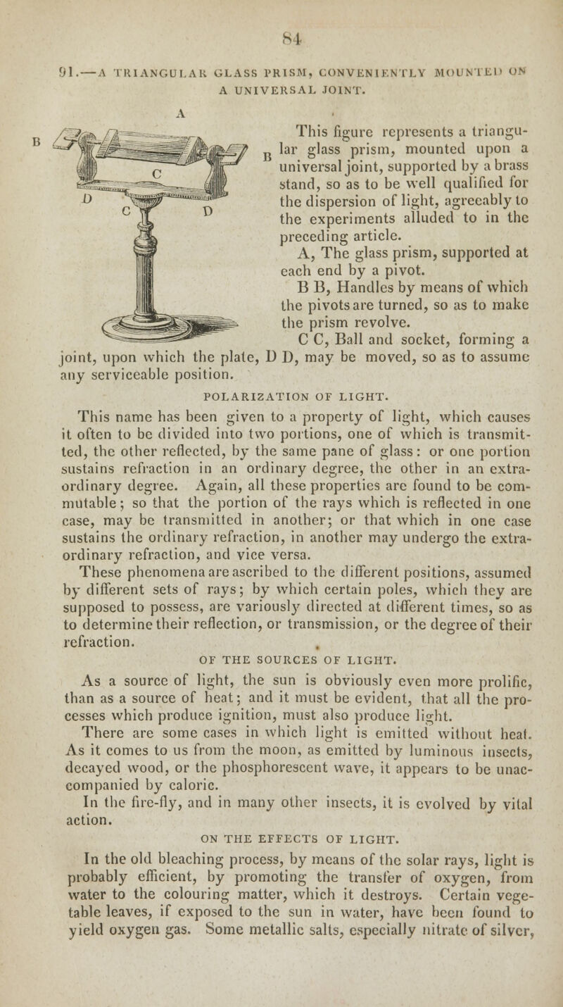 91.—a tiuangui.au glass prism, conveniently mounted on a universal joint. This figure represents a triangu- R lar glass prism, mounted upon a universal joint, supported by a brass stand, so as to be well qualified for the dispersion of light, agreeably to the experiments alluded to in the preceding article. A, The glass prism, supported at each end by a pivot. B B, Handles by means of which the pivots are turned, so as to make the prism revolve. C C, Ball and socket, forming a joint, upon which the plate, U D, may be moved, so as to assume any serviceable position. POLARIZATION OF LIGHT. This name has been given to a property of light, which causes it often to be divided into two portions, one of which is transmit- ted, the other reflected, by the same pane of glass: or one portion sustains refraction in an ordinary degree, the other in an extra- ordinary degree. Again, all these properties are found to be com- mutable; so that the portion of the rays which is reflected in one case, may be transmitted in another; or that which in one case sustains the ordinary refraction, in another may undergo the extra- ordinary refraction, and vice versa. These phenomena are ascribed to the different positions, assumed by different sets of rays; by which certain poles, which they are supposed to possess, are variously directed at different times, so as to determine their reflection, or transmission, or the degree of their refraction. of the sources of light. As a source of light, the sun is obviously even more prolific, than as a source of heat; and it must be evident, that all the pro- cesses which produce ignition, must also produce light. There are some cases in which light is emitted without heal. As it comes to us from the moon, as emitted by luminous insects, decayed wood, or the phosphorescent wave, it appears to be unac- companied by caloric. In the fire-fly, and in many other insects, it is evolved by vital action. on the effects of light. In the old bleaching process, by means of the solar rays, light is probably efficient, by promoting the transfer of oxygen, from water to the colouring matter, which it destroys. Certain vege- table leaves, if exposed to the sun in water, have been found to yield oxygen gas. Some metallic salts, especially nitrate of silver,