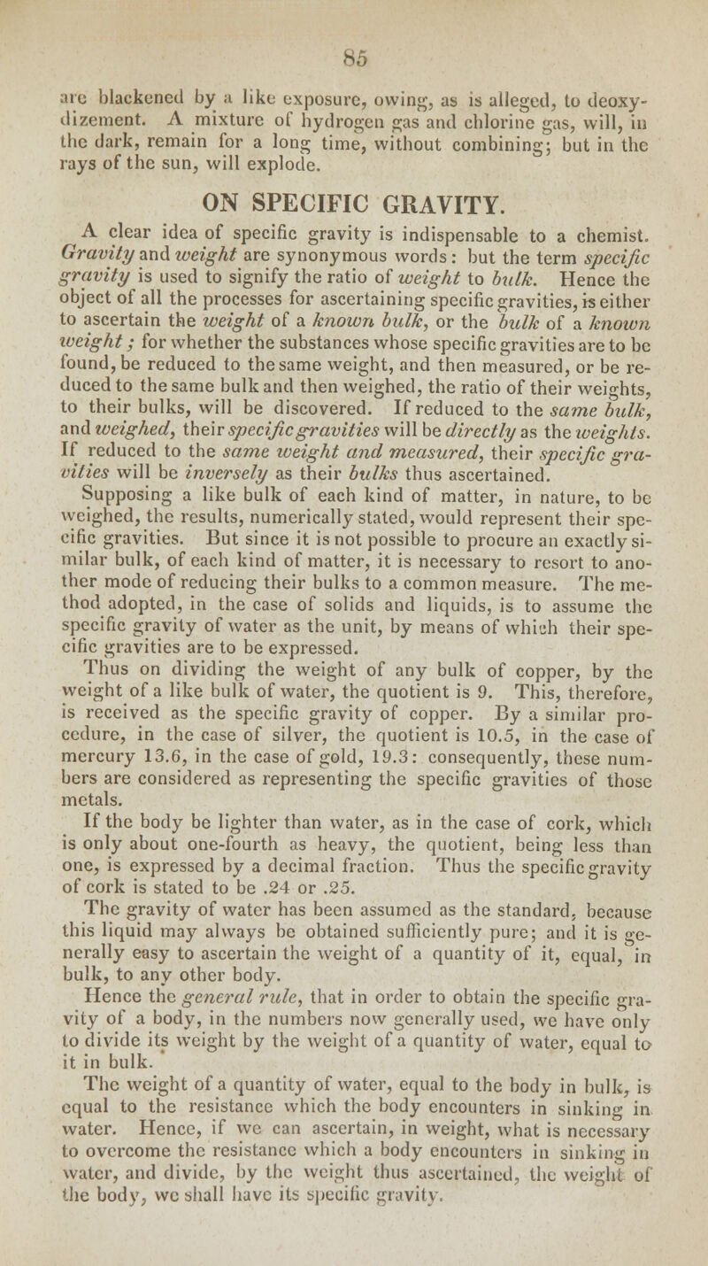 are blackened by a like exposure, owing, as is alleged, to deoxy- dizement. A mixture of hydrogen gas and chlorine gas, will, in the dark, remain for a long time, without combining; but in the rays of the sun, will explode. ON SPECIFIC GRAVITY. A clear idea of specific gravity is indispensable to a chemist. Gravity and weight are synonymous words: but the term specific gravity is used to signify the ratio of weight to balk. Hence the object of all the processes for ascertaining specific gravities, is either to ascertain the weight of a known bulk, or the bulk of a known weight; for whether the substances whose specific gravities are to be found, be reduced to the same weight, and then measured, or be re- duced to the same bulk and then weighed, the ratio of their weights, to their bulks, will be discovered. If reduced to the same bulk, and weighed, their specific gravities will be directly as the weights. If reduced to the same tveight and measured, their specific gra- vities will be inversely as their bulks thus ascertained. Supposing a like bulk of each kind of matter, in nature, to be weighed, the results, numerically stated, would represent their spe- cific gravities. But since it is not possible to procure an exactly si- milar bulk, of each kind of matter, it is necessary to resort to ano- ther mode of reducing their bulks to a common measure. The me- thod adopted, in the case of solids and liquids, is to assume the specific gravity of water as the unit, by means of which their spe- cific gravities are to be expressed. Thus on dividing the weight of any bulk of copper, by the weight of a like bulk of water, the quotient is 9. This, therefore, is received as the specific gravity of copper. By a similar pro- cedure, in the case of silver, the quotient is 10.5, in the case of mercury 13.6, in the case of gold, 19.3: consequently, these num- bers are considered as representing the specific gravities of those metals. If the body be lighter than water, as in the case of cork, which is only about one-fourth as heavy, the quotient, being less than one, is expressed by a decimal fraction. Thus the specific gravity of cork is stated to be .24 or .25. The gravity of water has been assumed as the standard, because this liquid may always be obtained sufficiently pure; and it is ge- nerally easy to ascertain the weight of a quantity of it, equal, in bulk, to any other body. Hence the general rule, that in order to obtain the specific gra- vity of a body, in the numbers now generally used, we have only to divide its weight by the weight of a quantity of water, equal to it in bulk. The weight of a quantity of water, equal to the body in bulk, is equal to the resistance which the body encounters in sinking in. water. Hence, if we can ascertain, in weight, what is necessary to overcome the resistance which a body encounters in sinking in water, and divide, by the weight thus ascertained, the weight of the body, we shall have its specific gravity,