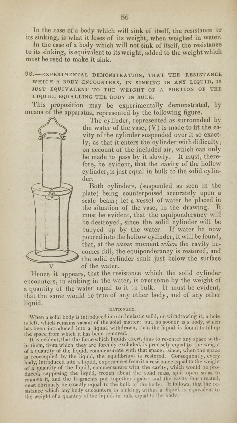 In the case of a body which will sink of itself, the resistance to its sinking, is what it loses of its weight, when weighed in water. In the case of a body which will not sink of itself, the resistance to its sinking, is equivalent to its weight, added to the weight which must be used to make it sink. 92.—EXPERIMENTAL DEMONSTRATION, THAT THE RESISTANCE WHICH A BODY ENCOUNTERS, IN SINKING IN ANY LIQUID, IS JUST EQUIVALENT TO THE WEIGHT OF A PORTION OF THE LIQUID, EQUALLING THE BODY IN BULK. This proposition may be experimentally demonstrated, by means of the apparatus, represented by the following figure. The cylinder, represented as surrounded by the water of the vase, (V) is made to fit the ca- vity of the cylinder suspended over it so exact- ly, as that it enters the cylinder with difficulty, on account of the included air, which can only be made to pass by it slowly. It must, there- fore, be evident, that the cavity of the hollow cylinder, is just equal in bulk to the solid cylin- der. Both cylinders, (suspended as seen in the plate) being counterpoised accurately upon a scale beam; let a vessel of water be placed in the situation of the vase, in the drawing. It must be evident, that the equiponderancy will be destroyed, since the solid cylinder will be buoyed up by the water. If water be now poured into the hollow cylinder, it will be found, that, at the same moment when the cavity be- comes full, the equiponderancy is restored, and the solid cylinder sunk just below the surface of the water. Hence it appears, that the resistance which the solid cylinder encounters, in sinking in the water, is overcome by the weight of a quantity of the water equal to it in bulk. It must be evident, that the same would be true of any other body, and of any other liquid. RATIONALE. When a solid body is introduced into an inelastic solid, on withdrawing it, a hole is left, which remains vacant of the solid matter : but, no sooner is a body, which has been introduced into a liquid, withdrawn, than the liquid is found to (ill up the space from which it has been removed. It is evident, that the force which liquids exert, thus to re-enter any space with- in them, from which they are forcibly excluded, is precisely equal to the weight of a quantity of the liquid, commensurate with that space; since, when the space is reoccupied by the liquid, the equilibrium is restored. Consequently, every body, introduced into a liquid, experiences from it a resistance equal to the weight of a quantity of the liquid, commensurate with the cavity, which would bo pro- duced, supposing the liquid, frozen about the solid mass, split open so as to remove it, and the fragments put together again: and the cavity thus created, must obviously be exactly equal to the bulk of the body. It follows, that the I'e sistance which any body encounters in sinking, within a liquid i: equivalent to die weight of a quantity of the liquid, in bulk -.qua! to 'lie body.