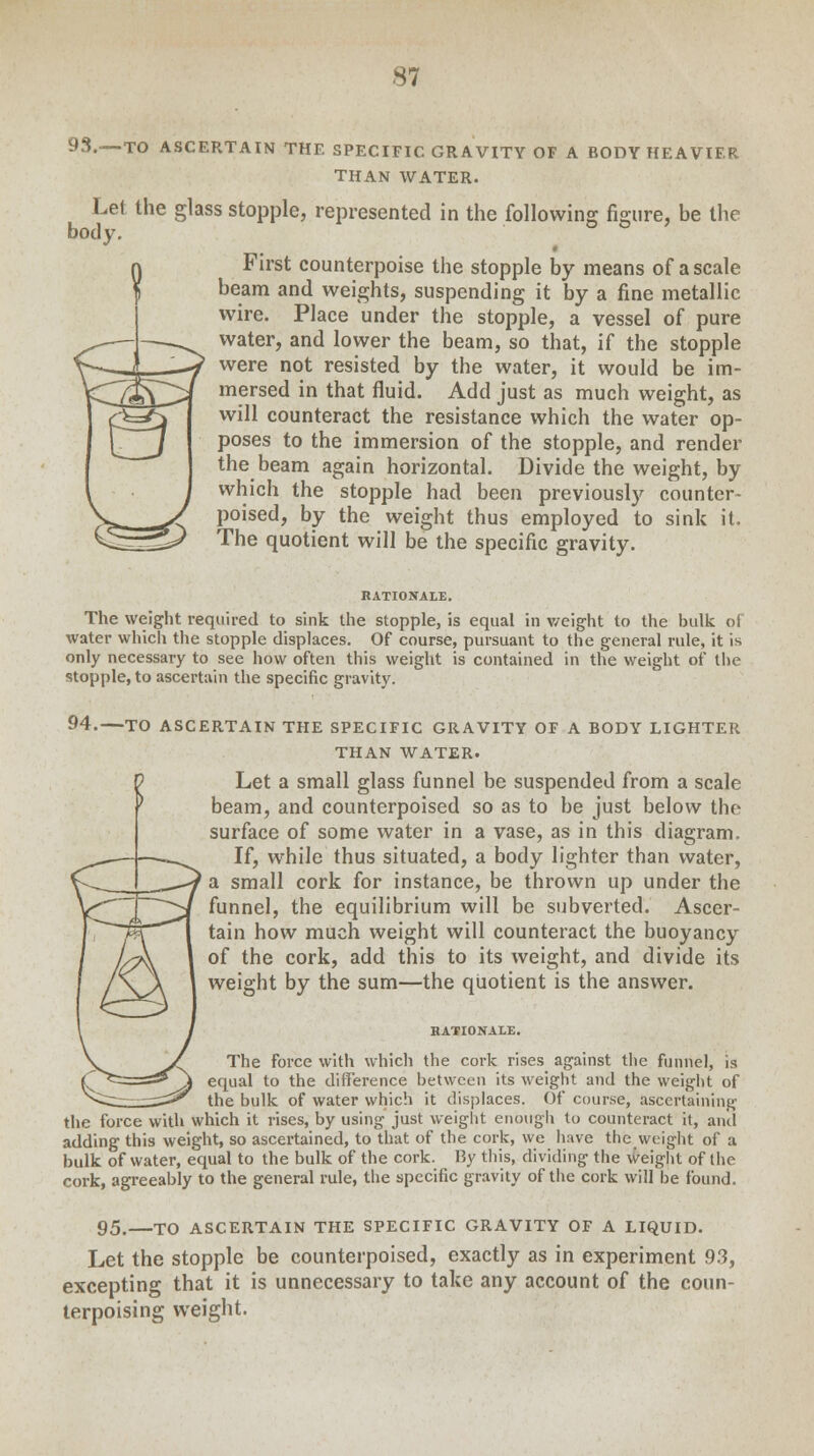 93.—-TO ASCERTAIN THE SPECIFIC GRAVITY OF A BODY HEAVIER THAN WATER. Let the glass stopple, represented in the following figure, be the body. First counterpoise the stopple by means of a scale beam and weights, suspending it by a fine metallic wire. Place under the stopple, a vessel of pure water, and lower the beam, so that, if the stopple were not resisted by the water, it would be im- mersed in that fluid. Add just as much weight, as will counteract the resistance which the water op- poses to the immersion of the stopple, and render the beam again horizontal. Divide the weight, by which the stopple had been previously counter- poised, by the weight thus employed to sink it. The quotient will be the specific gravity. RATIONALE. The weight required to sink the stopple, is equal in weight to the bulk of water which the stopple displaces. Of course, pursuant to the general rule, it is only necessary to see how often this weight is contained in the weight of the stopple, to ascertain the specific gravity. 94.—TO ASCERTAIN THE SPECIFIC GRAVITY OF A BODY LIGHTER THAN WATER. Let a small glass funnel be suspended from a scale beam, and counterpoised so as to be just below the surface of some water in a vase, as in this diagram. If, while thus situated, a body lighter than water, a small cork for instance, be thrown up under the funnel, the equilibrium will be subverted. Ascer- tain how much weight will counteract the buoyancy of the cork, add this to its weight, and divide its weight by the sum—the quotient is the answer. RATIONALE. The force with which the cork rises against the funnel, is equal to the difference between its weight and the weight of the bulk of water which it displaces. Of course, ascertaining the force with which it rises, by using just weight enough to counteract it, and adding this weight, so ascertained, to that of the cork, we have the weight of a bulk of water, equal to the bulk of the cork. By this, dividing the weight of the cork, agreeably to the general rule, the specific gravity of the cork will be found. 95. TO ASCERTAIN THE SPECIFIC GRAVITY OF A LIQUID. Let the stopple be counterpoised, exactly as in experiment 93, excepting that it is unnecessary to take any account of the coun- terpoising weight.