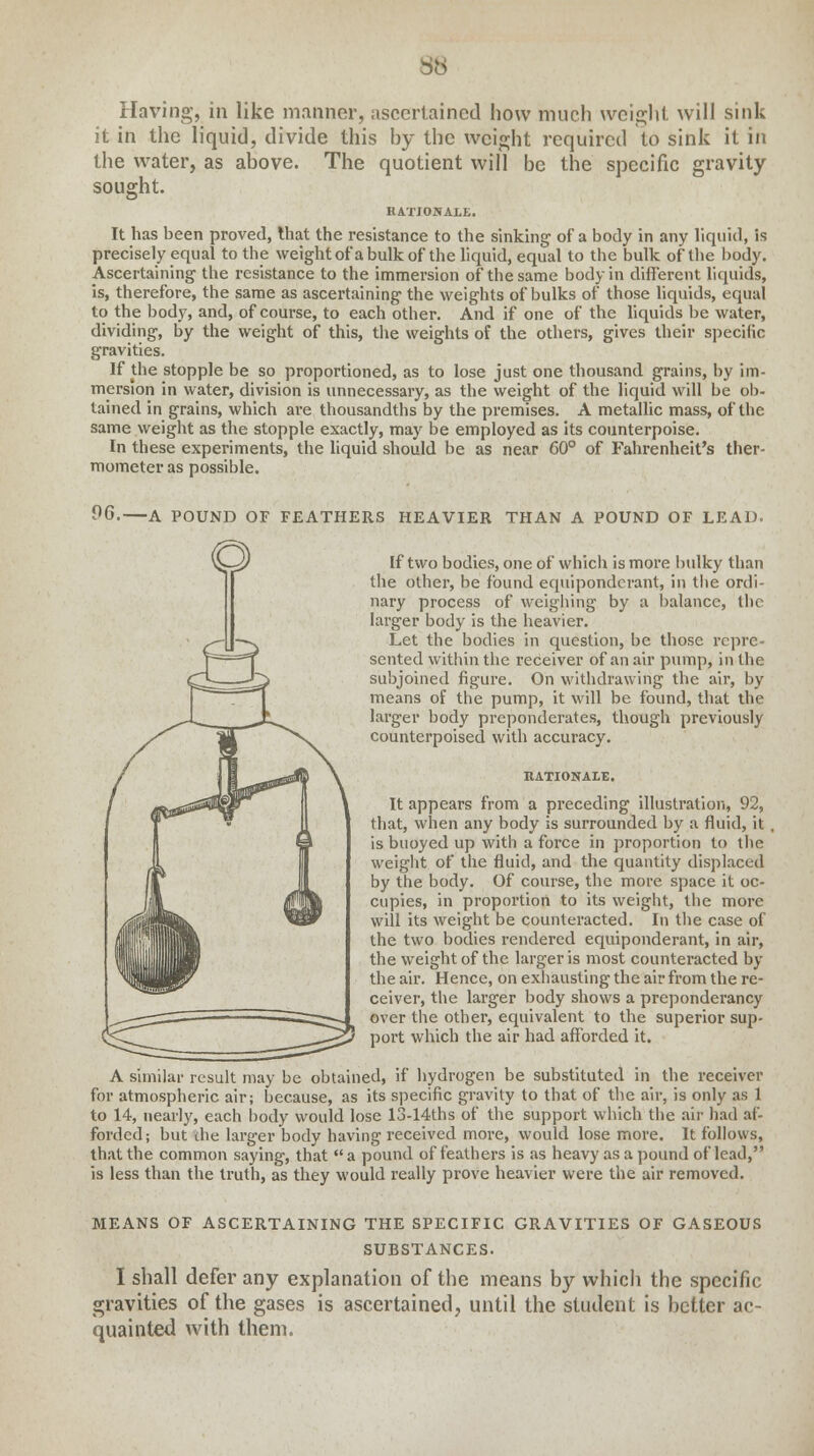 38 Having, in like manner, ascertained how much weight will sink it in the liquid, divide this by the weight required to sink it in the water, as above. The quotient will be the specific gravity sought. RATJOKALE. It has been proved, that the resistance to the sinking of a body in any liquid, is precisely equal to the weight ot'a bulk of the liquid, equal to the bulk of the body. Ascertaining the resistance to the immersion of* the same body in different liquids, is, therefore, the same as ascertaining the weights of bulks of those liquids, equal to the body, and, of course, to each other. And if one of the liquids be water, dividing, by the weight of this, the weights of the others, gives their specific gravities. If the stopple be so proportioned, as to lose just one thousand grains, by im- mersion in water, division is unnecessary, as the weight of the liquid will be ob- tained in grains, which are thousandths by the premises. A metallic mass, of the same weight as the stopple exactly, may be employed as its counterpoise. In these experiments, the liquid should be as near 60° of Fahrenheit's ther- mometer as possible. 06. A POUND OF FEATHERS HEAVIER THAN A POUND OF LEAD. If two bodies, one of which is more bulky than the other, be found equiponderant, in the ordi- nary process of weighing by a balance, the larger body is the heavier. Let the bodies in question, be those repre- sented within the receiver of an air pump, in the subjoined figure. On withdrawing the air, by means of the pump, it will be found, that the larger body preponderates, though previously counterpoised with accuracy. RATIONALE. It appears from a preceding illustration, 92, that, when any body is surrounded by a fluid, it , is buoyed up with a force in proportion to the weight of the fluid, and the quantity displaced by the body. Of course, the more space it oc- cupies, in proportion to its weight, the more will its weight be counteracted. In the case of the two bodies rendered equiponderant, in air, the weight of the larger is most counteracted by the air. Hence, on exhausting the air from the re- ceiver, the larger body shows a preponderancy over the other, equivalent to the superior sup- port which the air had afforded it. A similar result may be obtained, if hydrogen be substituted in the receiver for atmospheric air; because, as its specific gravity to that of the air, is only as 1 to 14, nearly, each body would lose 13-14ths of the support which the air had af- forded; but die larger body having received more, would lose more. It follows, that the common saying, that  a pound of feathers is as heavy as a pound of lead, is less than the truth, as they would really prove heavier were the air removed. MEANS OF ASCERTAINING THE SPECIFIC GRAVITIES OF GASEOUS SUBSTANCES. I shall defer any explanation of the means by which the specific gravities of the gases is ascertained, until the student is better ac- quainted with them.