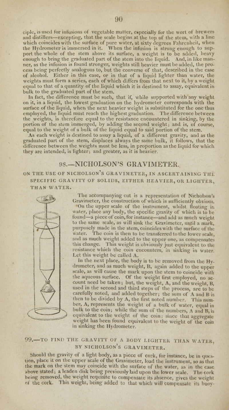 ciple, is used for infusions of vegetable mutter, especially for the wort oi brewers and distillers—excepting, that the scale begins at the top of the stem, with a line which coincides with the surface of pure water, at sixty degrees Fahrenheit, when the Hydrometer is immersed in it. When the infusion is strong enough to sup- port the whole of the stem above its surface, a weight is to be added, heavy enough to bring the graduated part of the stem into the liquid. And, in like man- ner, as the infusion is found stronger, weights still heavier must be added, the pro- cess being perfectly analogous to, but the converse of that, described in the case of alcohol. Either in this case, or in that of a liquid lighter than water, the weights must form a series, each of which differs from that next to it, by a weight equal to that of a quantity of the liquid which it is destined to assay, equivalent in bulk to the graduated part of the stem. In fact, the difference must be such, that if, while supported with any weight on it, in a liquid, the lowest graduation on the hydrometer corresponds with the surface of the liquid, when the next heavier weight is substituted for the one thus employed, the liquid must reach the highest graduation. The difference between the weights, is therefore equal to the resistance encountered in sinking, by the portion of the stem immerged, by adding the second weight; and is, of course, equal to the weight of a bulk of the liquid equal to said portion of the stem. As each weight is destined to assay a liquid, of a different gravity, and as the graduated part of the stem, displaces always the same bulk, it follows, that the difference between the weights must be less, in proportion as the liquid for which they are intended, is lighter; and greater, as it is heavier. 9S.—NICHOLSON'S GRAVIMETER. ON THE USE OF NICHOLSON'S GRAVIMETER, IN ASCERTAINING THE SPECIFIC GRAVITY OF SOLIDS, EITHER HEAVIER, OR LIGHTER, THAN WATER. The accompanying cut is a representation of Nicholson's Gravimeter, the construction of which is sufficiently obvious. On the upper scale of the instrument, whilst floating in water, place any body, the specific gravity of which is to be found—a piece of coin, for instance—and add as much weight to the same scale, as will sink the Gravimeter, until a mark, purposely made in the stem, coincides with the surface of th( water. The coin is then to be transferred to the lower scale, and as much weight added to the upper one, as compensates this change. This weight is obviously just equivalent to the resistance which the coin encounters, in sinking in water. Let this weight be called A. In the next place, the body is to be removed from the Hy- drometer, and as much weight, B, again added to the upper scale, as will cause the mark upon the stem to coincide with the aqueous surface. Of the weight first employed, no ac- count need be taken; but, the weight, A, and the weight, B, used in the second and third steps of the process, are to be carefully noted, and added together; the sum of A and B is then to be divided by A, the first noted number. This num- ber, A, represents the weight of a bulk of water, equal in bulk to the coin; while the sum of the numbers, A and B, \t> equivalent to the weight of the coin: since that aggregate weight has been found equivalent to the weight of 'the coin in sinking the Hydrometer. 99.—TO FIND THE GRAVITY OF A BODY LIGHTER THAN WATER, by Nicholson's gravimeter. Should the gravity of a light body, as a piece of cork, for instance, be in ques- tion, place it on the upper scale of the Gravimeter, load the instrument, so as that the mark on the stem may coincide with the surface of the water, as in the case above stated; a leaden disk being previously laid upon the lower scale. The cork being removed, the weight requisite to compensate its absence, gives the weight of the cork. This weight, being added to that which will compensate its buoy-