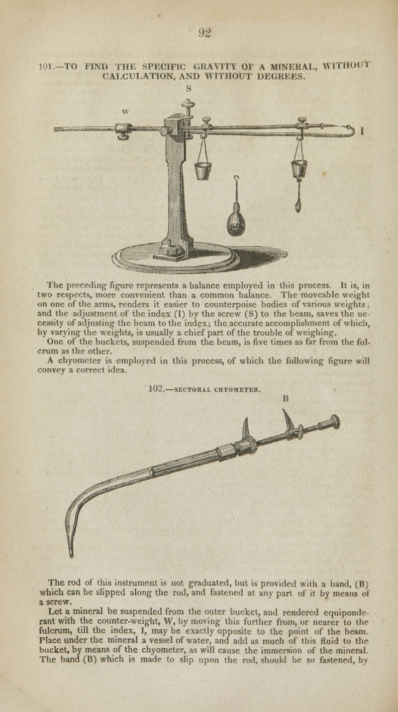 101.—TO FIND THE SPECIFIC GRAVITY OF A MINERAL, WITHOUT CALCULATION, AND WITHOUT DEGREES. S The preceding figure represents a balance employed in this process. It is, in two respects, more convenient than a common balance. The moveable weight on one of the arms, renders it easier to counterpoise bodies of various weights; and the adjustment of the index (I) by the screw (S) to the beam, saves the ne- cessity of adjusting the beam to the index; the accurate accomplishment of which, by varying the weights, is usually a chief part of the trouble of weighing. One of the buckets, suspended from the beam, is five times as far from the ful- crum as the other. A chyometer is employed in this process, of which the following figure will convey a correct idea. 102, -SECTORAL CHYOMETEK. The rod of this instrument is not graduated, but is provided with a band, (B) which can be slipped along the rod, and fastened at any part of it by means of a screw. Let a mineral be suspended from the outer bucket, and rendered equiponde- rant with the counter-weight, W, by moving this further from, or nearer to the fulcrum, till the index, I, may be exactly opposite to the point of the beam. Place under the mineral a vessel of water, and add as much of this fluid to the bucket, by means of the chyometer, as will cause the immersion of the mineral. The band (B) which is made to slip upon the rod, should be so fastened, by
