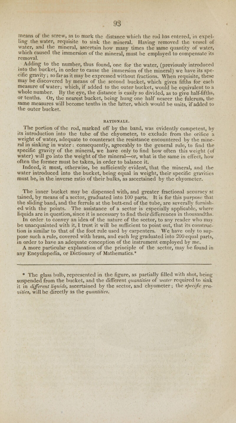 means of the screw, as to mark the distance which the rod has entered, in expel- ling the water, requisite to sink the mineral. Having removed the vessel of water, and the mineral, ascertain how many times the same quantity of water, which caused the immersion of the mineral, must be employed to compensate its removal. Adding to the number, thus found, one for the water, (previously introduced into the bucket, in order to cause the immersion of the mineral) we have its spe- cific gravity; so far as it may be expressed without fractions. When requisite, these may be discovered by means of the second bucket, which gives fifths for each measure of water; which, if added to the outer bucket, would be equivalent to a whole number. By the eye, the distance is easily so divided, as to give half-fifths, or tenths. Or, the nearest bucket, being hung one half nearer the fulcrum, the same measures will become tenths in the latter, which would be units, if added to the outer bucket. RATIONALE. The portion of the rod, marked off by the band, was evidently competent, by its introduction into the tube of the chyometer, to exclude from the orifice a weight of water, adequate to counteract the resistance encountered by the mine- ral in sinking in water: consequently, agreeably to the general rule, to find the specific gravity of the mineral, we have only to find how often this weight (of water) will go into the weight of the mineral—or, what is the same in effect, how often the former must be taken, in order to balance it. Indeed, it must, otherwise, be sufficiently evident, that the mineral, and the water introduced into the bucket, being equal in weight, their specific gravities must be, in the inverse ratio of their bulks, as ascertained by the chyometer. The inner bucket may be dispensed with, and greater fractional accuracy at tained, by means of a sector, graduated into 100 parts. It is for this purpose thai the sliding band, and the ferrule at the butt-end of the tube, are severally furnish- ed with the points. The assistance of a sector is especially applicable, where liquids are in question, since it is necessary to find their differences in thousandths. In order to convey an idea of the nature of the sector, to any reader who ma\ be unacquainted with it, I trust it will be sufficient to point out, that its construc- tion is similar to that of the foot rule used by carpenters. We have only to sup- pose such a rule, covered with brass, and each leg graduated into 200 equal parts, in order to have an adequate conception of the instrument employed by me. A more particular explanation of the principle of the sector, may be found in any Encyclopedia, or Dictionary of Mathematics.* • The glass bulb, represented in the figure, as partially filled with shot, being suspended from the bucket, and the different quantities of water required to sink it in different liquids, ascertained by the sector, and chyometer; the specific gra- vities, will be directly as the quantities.