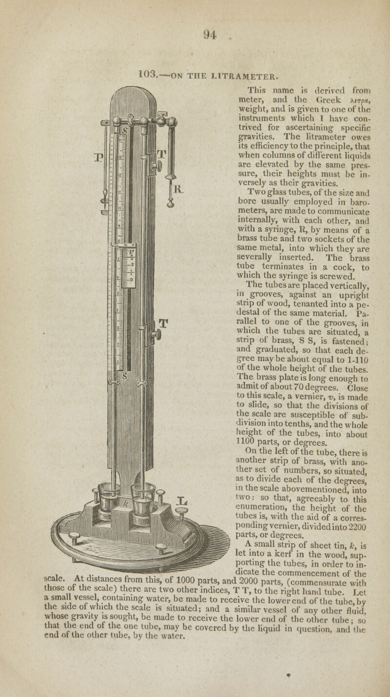 103.—ON THE J.ITRAMETER. This name is derived from meter, and the (ireek xitj>*, weight, and is given to one of the instruments which I have con- trived for ascertaining specific gravities. The litrameter owes its efficiency to the principle, that when columns of different liquids are elevated by the same pres- sure, their heights must be in- versely as their gravities. Two glass tubes, of the size and bore usually employed in baro- meters, are made to communicate internally, with each other, and with a syringe, R, by means of a brass tube and two sockets of the same metal, into which they are severally inserted. The brass tube terminates in a cock, to which the syringe is screwed. The tubes are placed vertically, in grooves, against an upright strip of wood, tenanted into a pe- destal of the same material. Pa- rallel to one of the grooves, in which the tubes are situated, a strip of brass, S S, is fastened; and graduated, so that each de- gree may be about equal to 1-110 of the whole height of the tubes. The brass plate is long enough to admit of about 70 degrees. Close to this scale, a vernier, v, is made to slide, so that the divisions of the scale are susceptible of sub- division into tenths, and the whole height of the tubes, into about 1100 parts, or degrees. On the left of the tube, there is another strip of brass, with ano- ther set of numbers, so situated, as to divide each of the degrees, in the scale abovementioned, into two: so that, agreeably to this enumeration, the height of the tubes is, with the aid of a corres- ponding vernier, divided into 2200 parts, or degrees. A small strip of sheet tin, k, is let into a kerf in the wood, sup- porting the tubes, in order to in- dicate the commencement of the scale. At distances from this, of 1000 parts, and 2000 parts, (commensurate with those of the scale) there are two other indices, T T, to the right hand tube. Let a small vessel, containing water, be made to receive the lower end of the tube by the side of which the scale is situated; and a similar vessel of any other fluid whose gravity is sought, be made to receive the lower end of the other tube • sJ that the end of the one tube, may be covered by the liquid in question, and the end of the other tube, by the water.