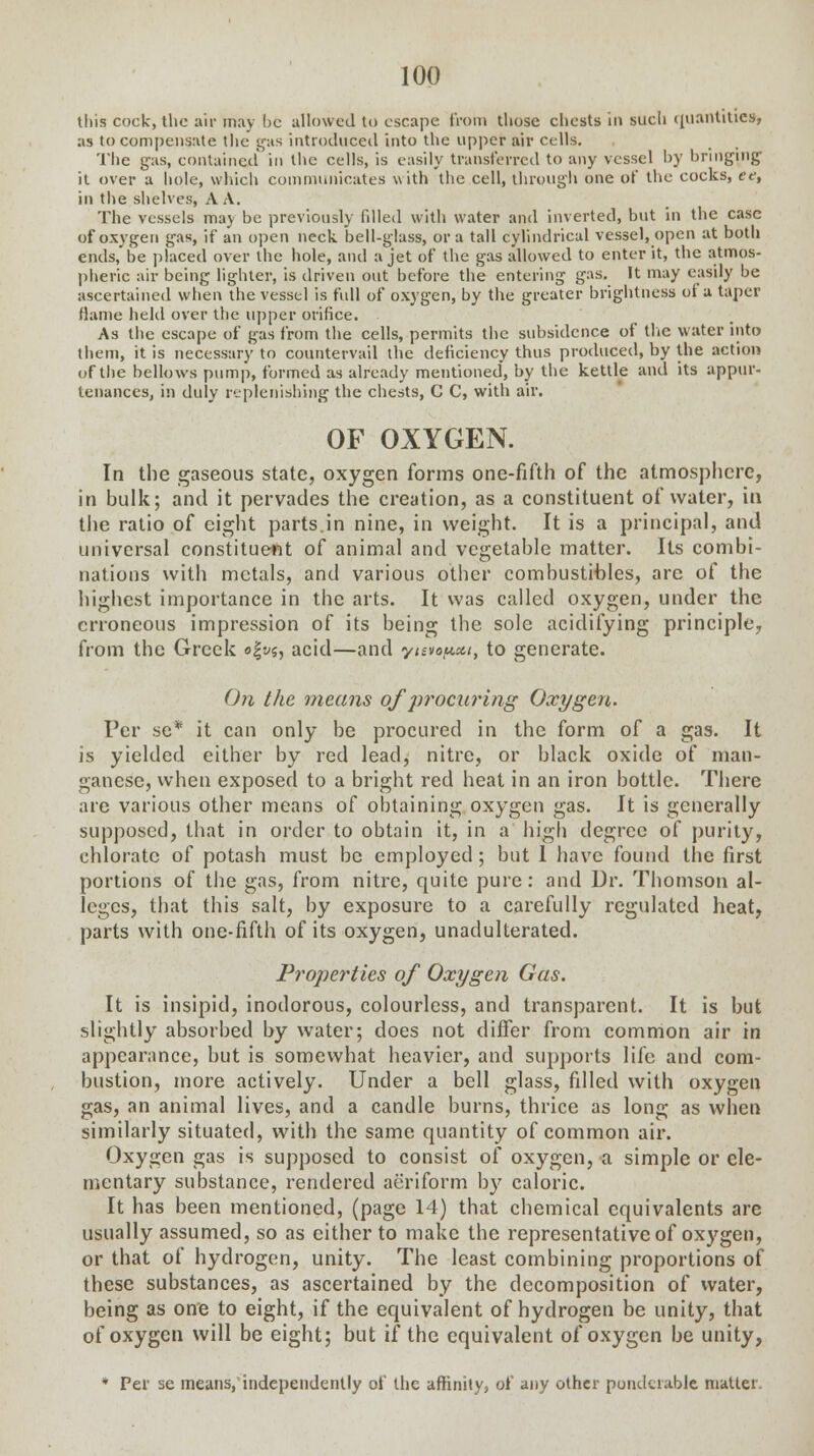 this cock, the air may l>c allowed to escape from those chests in such quantities, as to compensate the gas introduced into the upper air cells. The gas, contained in the cells, is easily transferred to any vessel by bringing' it over a hole, which communicates with the cell, through one of the cocks, et, in the shelves, A A. The vessels may be previously filled with water and inverted, but in the case of oxygen gas, if an open neck, bell-glass, or a tall cylindrical vessel, open at both ends, be placed over the hole, and a jet of the gas allowed to enter it, the atmos- pheric air being lighter, is driven out before the entering gas. It may easily be ascertained when the vessel is full of oxygen, by the greater brightness of a taper flame held over the upper orifice. As the escape of gas from the cells, permits the subsidence of the water into them, it is necessary to countervail the deficiency thus produced, by the action of the bellows pump, formed as already mentioned, by the kettle and its appur- tenances, in duly replenishing the chests, C C, with air. OF OXYGEN. In the gaseous state, oxygen forms one-fifth of the atmosphere, in bulk; and it pervades the creation, as a constituent of water, in the ratio of eight parts.in nine, in weight. It is a principal, and universal constituent of animal and vegetable matter. Its combi- nations with metals, and various other combustibles, are of the highest importance in the arts. It was called oxygen, under the erroneous impression of its being the sole acidifying principle, from the Greek o|s/5, acid—and ynvopca, to generate. On the means of ])rocui'ing Oxygen. Per se* it can only be procured in the form of a gas. It is yielded either by red lead, nitre, or black oxide of man- ganese, when exposed to a bright red heat in an iron bottle. There are various other means of obtaining oxygen gas. It is generally supposed, that in order to obtain it, in a high degree of purity, chlorate of potash must be employed; but 1 have found the first portions of the gas, from nitre, quite pure: and Dr. Thomson al- leges, that this salt, by exposure to a carefully regulated heat, parts with one-fifth of its oxygen, unadulterated. Properties of Oxygen Gas. It is insipid, inodorous, colourless, and transparent. It is but slightly absorbed by water; does not differ from common air in appearance, but is somewhat heavier, and supports life and com- bustion, more actively. Under a bell glass, filled with oxygen gas, an animal lives, and a candle burns, thrice as long as when similarly situated, with the same quantity of common air. Oxygen gas is supposed to consist of oxygen, a simple or ele- mentary substance, rendered aeriform by caloric. It has been mentioned, (page 14) that chemical equivalents are usually assumed, so as either to make the representative of oxygen, or that of hydrogen, unity. The least combining proportions of these substances, as ascertained by the decomposition of water, being as one to eight, if the equivalent of hydrogen be unity, that of oxygen will be eight; but if the equivalent of oxygen be unity, ♦ Per se means, independently of the affinity, of any other ponderable matter.