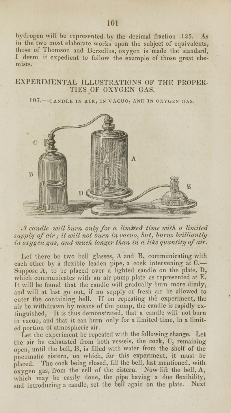 hydrogen will be represented by the decimal fraction .125. As in the two most elaborate works upon the subject of equivalents, those of Thomson and Berzelius, oxygen is made the standard, 1 deem it expedient to follow the example of those great che- mists. EXPERIMENTAL ILLUSTRATIONS OF THE PROPER- TIES OF OXYGEN GAS. 107.—CANDLE IN AIR, IN VACUO, AND IN OXYGEN GAS. /I candle ivill burn only for a Emitted time with a limited supply of air ; it will not burn in vacuo, but, burns brilliantly in oxygen gas, and much longer than in a like quantity of air. Let there be two bell glasses, A and B, communicating with each other by a flexible leaden pipe, a cock intervening at C.— Suppose A, to be placed over a lighted candle on the plate, D, which communicates with an air pump plate as represented at E. It will be found that the candle will gradually burn more dimly, and will at last go out, if no supply of fresh air be allowed to enter the containing bell. If on repeating the experiment, the air be withdrawn by means of the pump, the candle is rapidly ex- tinguished, It is thus demonstrated, that a candle will not burn in vacuo, and that it can burn only for a limited time, in a limit- ed portion of atmospheric air. Let the experiment be repeated with the following change. Let the air be exhausted from both vessels, the cock, C, remaining open, until the bell, B, is filled with water from the shelf of the pneumatic cistern, on which, for this experiment, it must be placed. The cock being closed, fill the bell, last mentioned, with oxyo-en gas, from the cell of the cistern. Now lift the bell, A, which may be easily done, the pipe having a due flexibility, and introducing a candle, set the bell again on the plate. Next