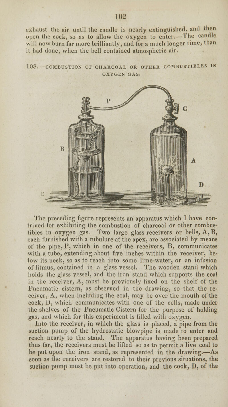 exhaust the air until the candle is nearly extinguished, and then open the cock, so as to allow the oxygen to enter.—The candle will now burn far more brilliantly, and for a much longer time, than it had done, when the bell contained atmospheric air. 108.—COMBUSTION OF CHARCOAL OR OTHER COMBUSTIBLES IN OXYGEN GAS. The preceding figure represents an apparatus which I have con- trived for exhibiting the combustion of charcoal or other combus- tibles in oxygen gas. Two large glass receivers or bells, A, B, each furnished with a tubulure at the apex, are associated by means of the pipe, P, which in one of the receivers, B, communicates with a tube, extending about five inches within the receiver, be- low its neck, so as to reach into some lime-water, or an infusion of litmus, contained in a glass vessel. The wooden stand which holds the glass vessel, and the iron stand which supports the coal in the receiver, A, must be previously fixed on the shelf of the Pneumatic cistern, as observed in the drawing, so that the re- ceiver, A, when including the coal, may be over the mouth of the cock, D, which communicates with one of the cells, made under the shelves of the Pneumatic Cistern for the purpose of holding gas, and which for this experiment is filled with oxygen. Into the receiver, in which the glass is placed, a pipe from the suction pump of the hydrostatic blowpipe is made to enter and reach nearly to the stand. The apparatus having been prepared thus far, the receivers must be lifted so as to permit a live coal to be put upon the iron stand, as represented in the drawing.—As soon as the receivers are restored to their previous situations, the suction pump must be put into operation, and the cock, D, of the