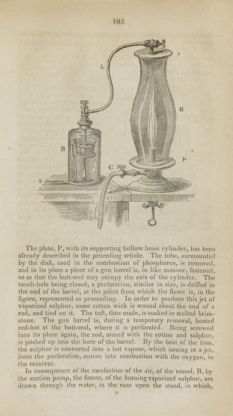 10.' The plate, P, with its supporting hollow hrass cylinder, has been already described in the preceding article. The tube, surmounted by the disk, used in the combustion of phosphorus, is removed, and in its place a piece of a gun barrel is, in like manner, fastened, so as that the butt-end may occupy the axis of the cylinder. The touch-hole being closed, a perforation, similar in size, is drilled in the end of the barrel, at the point from which the flame is, in the figure, represented as proceeding. In order to produce this jet of vaporized sulphur, some cotton wick is wound about the end of a rod, and tied on it. The tuft, thus made, is soaked in melted brim- stone. The gun barrel is, during a temporary removal, healed red-hot at the butt-end, where it is perforated. Being screwed into its place again, the rod, armed with the cotton and sulphur, is pushed up into the bore of the barrel. By the heat of the iron, the sulphur is converted into a hot vapour, which issuing in a jet, from the perforation, enters into combustion with the oxygen, in the receiver. In consequence of the rarefaction of the air, of the vessel, B, bv the suction pump, the fumes, of the burning vaporized sulphur, are drawn through the water, in the vase upon the stand, in which, o
